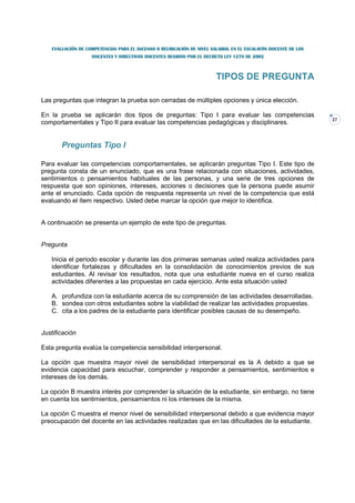 EVALUACIÓN DE COMPETENCIAS PARA EL ASCENSO O REUBICACIÓN DE NIVEL SALARIAL EN EL ESCALAFÓN DOCENTE DE LOS
                   DOCENTES Y DIRECTIVOS DOCENTES REGIDOS POR EL DECRETO LEY 1278 DE 2002



                                                                       TIPOS DE PREGUNTA

Las preguntas que integran la prueba son cerradas de múltiples opciones y única elección.

En la prueba se aplicarán dos tipos de preguntas: Tipo I para evaluar las competencias
                                                                                                               27
comportamentales y Tipo II para evaluar las competencias pedagógicas y disciplinares.


       Preguntas Tipo I

Para evaluar las competencias comportamentales, se aplicarán preguntas Tipo I. Este tipo de
pregunta consta de un enunciado, que es una frase relacionada con situaciones, actividades,
sentimientos o pensamientos habituales de las personas, y una serie de tres opciones de
respuesta que son opiniones, intereses, acciones o decisiones que la persona puede asumir
ante el enunciado. Cada opción de respuesta representa un nivel de la competencia que está
evaluando el ítem respectivo. Usted debe marcar la opción que mejor lo identifica.


A continuación se presenta un ejemplo de este tipo de preguntas.


Pregunta

   Inicia el periodo escolar y durante las dos primeras semanas usted realiza actividades para
   identificar fortalezas y dificultades en la consolidación de conocimientos previos de sus
   estudiantes. Al revisar los resultados, nota que una estudiante nueva en el curso realiza
   actividades diferentes a las propuestas en cada ejercicio. Ante esta situación usted

   A. profundiza con la estudiante acerca de su comprensión de las actividades desarrolladas.
   B. sondea con otros estudiantes sobre la viabilidad de realizar las actividades propuestas.
   C. cita a los padres de la estudiante para identificar posibles causas de su desempeño.


Justificación

Esta pregunta evalúa la competencia sensibilidad interpersonal.

La opción que muestra mayor nivel de sensibilidad interpersonal es la A debido a que se
evidencia capacidad para escuchar, comprender y responder a pensamientos, sentimientos e
intereses de los demás.

La opción B muestra interés por comprender la situación de la estudiante, sin embargo, no tiene
en cuenta los sentimientos, pensamientos ni los intereses de la misma.

La opción C muestra el menor nivel de sensibilidad interpersonal debido a que evidencia mayor
preocupación del docente en las actividades realizadas que en las dificultades de la estudiante.
 