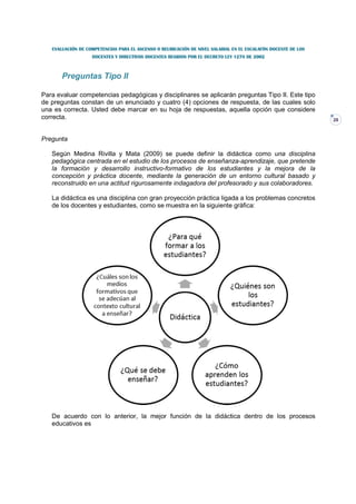 EVALUACIÓN DE COMPETENCIAS PARA EL ASCENSO O REUBICACIÓN DE NIVEL SALARIAL EN EL ESCALAFÓN DOCENTE DE LOS
                   DOCENTES Y DIRECTIVOS DOCENTES REGIDOS POR EL DECRETO LEY 1278 DE 2002



       Preguntas Tipo II

Para evaluar competencias pedagógicas y disciplinares se aplicarán preguntas Tipo II. Este tipo
de preguntas constan de un enunciado y cuatro (4) opciones de respuesta, de las cuales solo
una es correcta. Usted debe marcar en su hoja de respuestas, aquella opción que considere
correcta.                                                                                                      28



Pregunta

   Según Medina Rivilla y Mata (2009) se puede definir la didáctica como una disciplina
   pedagógica centrada en el estudio de los procesos de enseñanza-aprendizaje, que pretende
   la formación y desarrollo instructivo-formativo de los estudiantes y la mejora de la
   concepción y práctica docente, mediante la generación de un entorno cultural basado y
   reconstruido en una actitud rigurosamente indagadora del profesorado y sus colaboradores.

   La didáctica es una disciplina con gran proyección práctica ligada a los problemas concretos
   de los docentes y estudiantes, como se muestra en la siguiente gráfica:




   De acuerdo con lo anterior, la mejor función de la didáctica dentro de los procesos
   educativos es
 