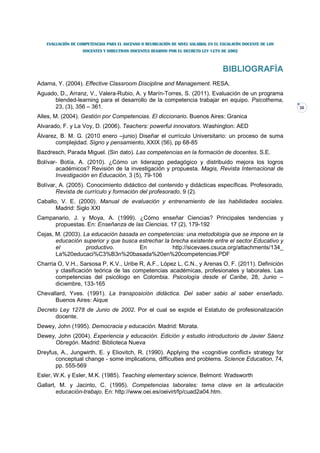 EVALUACIÓN DE COMPETENCIAS PARA EL ASCENSO O REUBICACIÓN DE NIVEL SALARIAL EN EL ESCALAFÓN DOCENTE DE LOS
                   DOCENTES Y DIRECTIVOS DOCENTES REGIDOS POR EL DECRETO LEY 1278 DE 2002



                                                                                    BIBLIOGRAFÍA
Adama, Y. (2004). Effective Classroom Discipline and Management. RESA.
Aguado, D., Arranz, V., Valera-Rubio, A. y Marín-Torres, S. (2011). Evaluación de un programa
      blended-learning para el desarrollo de la competencia trabajar en equipo. Psicothema,
      23, (3), 356 – 361.                                                                                      30

Alles, M. (2004). Gestión por Competencias. El diccionario. Buenos Aires: Granica
Alvarado, F. y La Voy, D. (2006). Teachers: powerful innovators. Washington: AED
Álvarez, B. M. G. (2010 enero –junio) Diseñar el currículo Universitario: un proceso de suma
       complejidad. Signo y pensamiento, XXIX (56), pp 68-85
Bazdresch, Parada Miguel. (Sin dato). Las competencias en la formación de docentes. S.E.
Bolívar- Botía, A. (2010). ¿Cómo un liderazgo pedagógico y distribuido mejora los logros
       académicos? Revisión de la investigación y propuesta. Magis, Revista Internacional de
       Investigación en Educación, 3 (5), 79-106
Bolívar, A. (2005). Conocimiento didáctico del contenido y didácticas específicas. Profesorado,
       Revista de currículo y formación del profesorado, 9 (2).
Caballo, V. E. (2000). Manual de evaluación y entrenamiento de las habilidades sociales.
       Madrid: Siglo XXI
Campanario, J. y Moya, A. (1999). ¿Cómo enseñar Ciencias? Principales tendencias y
     propuestas. En: Enseñanza de las Ciencias, 17 (2), 179-192
Cejas, M. (2003). La educación basada en competencias: una metodología que se impone en la
       educación superior y que busca estrechar la brecha existente entre el sector Educativo y
       el          productivo.        En           http://sicevaes.csuca.org/attachments/134_
       La%20educaci%C3%B3n%20basada%20en%20competencias.PDF
Charria O, V.H., Sarsosa P, K.V., Uribe R, A.F., López L, C.N., y Arenas O, F. (2011). Definición
       y clasificación teórica de las competencias académicas, profesionales y laborales. Las
       competencias del psicólogo en Colombia. Psicología desde el Caribe, 28, Junio –
       diciembre, 133-165
Chevallard, Yves. (1991). La transposición didáctica. Del saber sabio al saber enseñado.
      Buenos Aires: Aique
Decreto Ley 1278 de Junio de 2002. Por el cual se expide el Estatuto de profesionalización
      docente.
Dewey, John (1995). Democracia y educación. Madrid: Morata.
Dewey, John (2004). Experiencia y educación. Edición y estudio introductorio de Javier Sáenz
      Obregón. Madrid: Biblioteca Nueva
Dreyfus, A., Jungwirth, E. y Eliovitch, R. (1990). Applying the «cognitive conflict» strategy for
       conceptual change - some implications, difficulties and problems. Science Education, 74,
       pp. 555-569
Esler, W.K. y Esler, M.K. (1985). Teaching elementary science. Belmont: Wadsworth
Gallart, M. y Jacinto, C. (1995). Competencias laborales: tema clave en la articulación
        educación-trabajo. En: http://www.oei.es/oeivirt/fp/cuad2a04.htm.
 