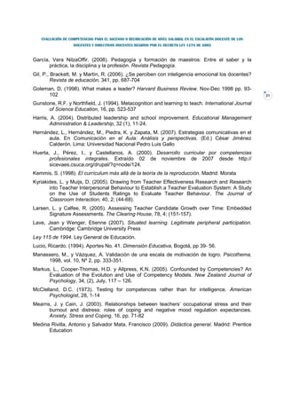 EVALUACIÓN DE COMPETENCIAS PARA EL ASCENSO O REUBICACIÓN DE NIVEL SALARIAL EN EL ESCALAFÓN DOCENTE DE LOS
                   DOCENTES Y DIRECTIVOS DOCENTES REGIDOS POR EL DECRETO LEY 1278 DE 2002



García, Vera NilzaOffir. (2008). Pedagogía y formación de maestros: Entre el saber y la
       práctica, la disciplina y la profesión. Revista Pedagogía.
Gil, P., Brackett, M. y Martín, R. (2006). ¿Se perciben con inteligencia emocional los docentes?
         Revista de educación, 341, pp. 687-704
Goleman, D. (1998). What makes a leader? Harvard Business Review. Nov-Dec 1998 pp. 93-
     102                                                                                                       31

Gunstone, R.F. y Northfield, J. (1994). Metacognition and learning to teach. International Journal
      of Science Education, 16, pp. 523-537
Harris, A. (2004). Distributed leadership and school improvement. Educational Management
        Administration & Leadership, 32 (1), 11-24.
Hernández, L., Hernández, M., Piedra, K. y Zapata, M. (2007). Estrategias comunicativas en el
      aula. En Comunicación en el Aula: Análisis y perspectivas. (Ed.) César Jiménez
      Calderón. Lima: Universidad Nacional Pedro Luis Gallo
Huerta, J., Pérez, I., y Castellanos, A. (2000). Desarrollo curricular por competencias
       profesionales integrales. Extraído 02 de noviembre de 2007 desde http://
       sicevaes.csuca.org/drupal/?q=node/124.
Kemmis, S. (1998). El currículum más allá de la teoría de la reproducción. Madrid: Morata
Kyriakides, L. y Muijs, D. (2005). Drawing from Teacher Effectiveness Research and Research
       into Teacher Interpersonal Behaviour to Establish a Teacher Evaluation System: A Study
       on the Use of Students Ratings to Evaluate Teacher Behaviour. The Journal of
       Classroom Interaction, 40, 2; (44-68).
Larsen, L. y Calfee, R. (2005). Assessing Teacher Candidate Growth over Time: Embedded
       Signature Assessments. The Clearing House, 78, 4; (151-157).
Lave, Jean y Wenger, Etienne (2007). Situated learning. Legitimate peripheral participation.
       Cambridge: Cambridge University Press
Ley 115 de 1994. Ley General de Educación.
Lucio, Ricardo. (1994). Aportes No. 41. Dimensión Educativa, Bogotá, pp 39- 56.
Manassero, M., y Vázquez, A. Validación de una escala de motivación de logro. Psicothema,
     1998, vol. 10, Nº 2, pp. 333-351.
Markus, L., Cooper-Thomas, H.D. y Allpress, K.N. (2005). Confounded by Competencies? An
      Evaluation of the Evolution and Use of Competency Models. New Zealand Journal of
      Psychology, 34, (2), July, 117 – 126.
McClelland, D.C. (1973). Testing for competences rather than for intelligence. American
       Psychologist, 28, 1-14
Mearns, J. y Cain, J. (2003). Relationships between teachers’ occupational stress and their
      burnout and distress: roles of coping and negative mood regulation expectancies.
      Anxiety, Stress and Coping, 16, pp. 71-82
Medina Rivilla, Antonio y Salvador Mata, Francisco (2009). Didáctica general. Madrid: Prentice
      Education
 