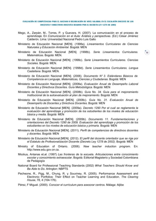 EVALUACIÓN DE COMPETENCIAS PARA EL ASCENSO O REUBICACIÓN DE NIVEL SALARIAL EN EL ESCALAFÓN DOCENTE DE LOS
                   DOCENTES Y DIRECTIVOS DOCENTES REGIDOS POR EL DECRETO LEY 1278 DE 2002



Mego, A., Zarpán, M., Torres, P. y Guevara, H. (2007). La comunicación en el proceso de
      aprendizaje. En Comunicación en el Aula: Análisis y perspectivas. (Ed.) César Jiménez
      Calderón. Lima: Universidad Nacional Pedro Luis Gallo
Ministerio de Educación Nacional [MEN]. (1998a). Lineamientos Curriculares de Ciencias
       Naturales y Educación Ambiental. Bogotá: MEN
Ministerio de Educación Nacional              [MEN]. (1998b).        Serie    Lineamientos       Curriculares.       32
       Matemáticas. Bogotá: MEN.
Ministerio de Educación Nacional [MEN]. (1998c). Serie Lineamientos Curriculares. Ciencias
       Sociales. Bogotá: MEN.
Ministerio de Educación Nacional [MEN]. (1998d). Serie Lineamientos Curriculares. Lengua
       Castellana. Bogotá: MEN.
Ministerio de Educación Nacional [MEN]. (2006). Documento N° 3. Estándares Básicos de
       Competencia en Lenguaje, Matemáticas, Ciencias y Ciudadanas. Bogotá: MEN
Ministerio de Educación Nacional [MEN]. (2008a). Evaluación Anual de Desempeño Laboral
       Docentes y Directivos Docentes. Guía Metodológica. Bogotá: MEN
Ministerio de Educación Nacional [MEN]. (2008b). Guía No. 34. Guía para el mejoramiento
       Institucional de la autoevaluación al plan de mejoramiento. Bogotá: MEN
Ministerio de Educación Nacional [MEN]. (2008c). Guía No. 31. Evaluación Anual de
       Desempeño de Docentes y Directivos Docentes. Bogotá: MEN
Ministerio de Educación Nacional [MEN]. (2009a). Decreto 1290 Por el cual se reglamenta la
       evaluación del aprendizaje y promoción de los estudiantes de los niveles de educación
       básica y media. Bogotá: MEN
Ministerio de Educación Nacional [MEN]. (2009b). Documento 11. Fundamentaciones y
       orientaciones del Decreto 1290 de 2009. Evaluación del aprendizaje y promoción de los
       estudiantes en los niveles de educación básica y primaria. Bogotá: MEN
Ministerio de Educación Nacional [MEN]. (2011). Perfil de competencias de directivos docentes
       y docentes. Bogotá: MEN
Ministerio de Educación Nacional [MEN]. (2012). El perfil del docente orientador que se rige por
       el Estatuto de Profesionalización Docente (Decreto Ley 1278 de 2002). Bogotá: MEN
Ministry of Education of Ontario.               (2006).     New     teacher     induction     program.         En:
        http://www.edu.gov.on.ca.
Mockus, Antanas et.al. (1997) Las fronteras de la escuela. Articulaciones entre conocimiento
      escolar y conocimiento extraescolar. Bogotá: Editorial Magisterio y Sociedad Colombiana
      de Pedagogía
National Board for Professional Teaching Standards (2002) What Teachers Should Know and
       Be Able to Do. Arlington: NBPTS
Pecheone, R., Pigg, M., Chung, R. y Souviney, R. (2005). Performance Assessment and
      Electronic Portfolios: Their Effect on Teacher Learning and Education. The Clearing
      House, 78, 4 (164-176).
Pérez, F Miguel. (2000). Conocer el currículum para asesorar centros. Málaga: Aljibe
 