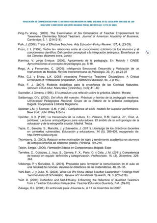 EVALUACIÓN DE COMPETENCIAS PARA EL ASCENSO O REUBICACIÓN DE NIVEL SALARIAL EN EL ESCALAFÓN DOCENTE DE LOS
                   DOCENTES Y DIRECTIVOS DOCENTES REGIDOS POR EL DECRETO LEY 1278 DE 2002



Ping-Yu Wang. (2005). The Examination of Six Dimensions of Teacher Empowerment for
      Taiwanese Elementary School Teachers. Journal of American Academy of Business,
      Cambridge; 6, 1; (214-218).
Polk, J. (2006). Traits of Effective Teachers. Arts Education Policy Review, 107, 4; (23-29).
Pozo, J. I. (1999). Sobre las relaciones entre el conocimiento cotidiano de los alumnos y el
      conocimiento científico: Del cambio conceptual a la integración jerárquica. Enseñanza de                 33
      las Ciencias. (Número extra. Junio)
Ramírez. V, Jorge Enrique. (2006). Agotamiento de la pedagogía. En: Módulo 1 CINDE
      Aproximaciones al concepto de pedagogía, pp. 6-18.
Rego, A. y Fernandes, C. (2005). Inteligencia Emocional: Desarrollo y Validación de un
      Instrumento de Medida. Revista Interamericana de Psicología, 39, (1), pp.23-38
Rike, C.J. y Sharp, L.K. (2008) Assessing Preservice Teachers' Dispositions: A Critical
      Dimension of Professional preparation. Childhood Education, 84, 3, p 150.
Ruiz, F. J. (2007). Modelos didácticos para la enseñanza de las Ciencias Naturales.
      latinoam.estud.educ. Manizales (Colombia), 3 (2): 41 - 60
Sacristán, J Gimeno. (1994). El currículum una reflexión sobre la práctica. Madrid: Morata
Saldarriaga, O.V. (2003). Del oficio del maestro. Prácticas y teorías de la pedagogía moderna.
       Universidad Pedagógica Nacional. Grupo de la historia de la práctica pedagógica.
       Bogotá: Cooperativa Editorial Magisterio.
Spencer L.M. y Spencer, S.M. (1993). Competence at work, models for superior performance.
      New York: John Wiley & Sons
Spindler, G.D. (1993) La transmisión de la cultura. En Velasco, H.M, García, J.F, Díaz, A.
       (editores) Lecturas antropológicas para educadores. El ámbito de la antropología de la
       educación y de la etnografía escolar. Madrid: Trotta
Tapia, C., Becerra, S., Mancilla, J. y Saavedra, J. (2011). Liderazgo de los directivos docentes
       en contextos vulnerables. Educación y educadores, 14 (5), 389-409, recuperado de:
       http://www.scielo.org.co
Thornberry, G. (2003). Relación entre motivación de logro y rendimiento académico en alumnos
      de colegios limeños de diferente gestión. Persona, 197-216.
Tobón, Sergio. (2006). Formación Básica en Competencias. Bogotá: Ecoe
Torrelles, C., Coiduras, J., Isus, S., Carrera, F. X., París, G. y Cela, J. M. (2011). Competencia
        de trabajo en equipo: definición y categorización. Profesorado, 15, (3), Diciembre, 329-
        344.
Villalonga, P y González, S. (2001). Propuesta para favorecer la comunicación en el aula de
        una facultad de ciencias. Revista de didácticas de las matemáticas, 48, 25- 35.
York-Barr, J. y Duke, K. (2004). What Do We Know About Teacher Leadership? Findings from
      Two Decades of Scholarship. Review of Educational Research, 74, 3; (255-316).
Yost, D. (2006). Reflection and Self-Efficacy: Enhancing the Retention of Qualified Teachers
       from a Teacher Education Perspective. Teacher Education Quarterly. Fall. (59-76)
Zuluaga, O.L. (2007). En entrevista para Universia tv, el 11 de diciembre del 2007
 