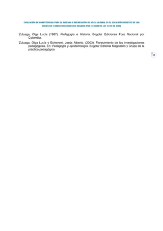 EVALUACIÓN DE COMPETENCIAS PARA EL ASCENSO O REUBICACIÓN DE NIVEL SALARIAL EN EL ESCALAFÓN DOCENTE DE LOS
                   DOCENTES Y DIRECTIVOS DOCENTES REGIDOS POR EL DECRETO LEY 1278 DE 2002


Zuluaga, Olga Lucía (1987). Pedagogía e Historia. Bogotá: Ediciones Foro Nacional por
      Colombia.
Zuluaga, Olga Lucía y Echeverri, Jesús Alberto. (2003). Florecimiento de las investigaciones
      pedagógicas. En: Pedagogía y epistemología. Bogotá: Editorial Magisterio y Grupo de la
      práctica pedagógica
                                                                                                               34
 