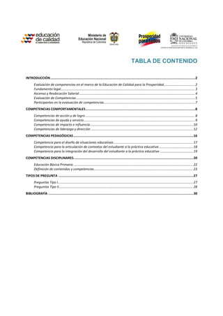 TABLA DE CONTENIDO

INTRODUCCIÓN ................................................................................................................................................2
       Evaluación de competencias en el marco de la Educación de Calidad para la Prosperidad.................................. 2
       Fundamento legal.................................................................................................................................................. 3
       Ascenso y Reubicación Salarial .............................................................................................................................. 4
       Evaluación de Competencias ................................................................................................................................. 5
       Participantes en la evaluación de competencias ................................................................................................... 7
COMPETENCIAS COMPORTAMENTALES .............................................................................................................8
       Competencias de acción y de logro ....................................................................................................................... 8
       Competencias de ayuda y servicio ......................................................................................................................... 9
       Competencias de impacto e influencia ................................................................................................................ 10
       Competencias de liderazgo y dirección ............................................................................................................... 12
COMPETENCIAS PEDAGÓGICAS ....................................................................................................................... 16
       Competencia para el diseño de situaciones educativas ...................................................................................... 17
       Competencia para la articulación de contextos del estudiante a la práctica educativa ..................................... 18
       Competencia para la integración del desarrollo del estudiante a la práctica educativa .................................... 19
COMPETENCIAS DISCIPLINARES ....................................................................................................................... 20
       Educación Básica Primaria .................................................................................................................................. 22
       Definición de contenidos y competencias............................................................................................................ 23
TIPOS DE PREGUNTA ...................................................................................................................................... 27
       Preguntas Tipo I ................................................................................................................................................... 27
       Preguntas Tipo II.................................................................................................................................................. 28
BIBLIOGRAFÍA ................................................................................................................................................ 30
 