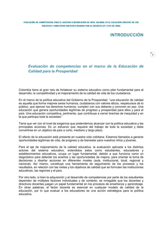 EVALUACIÓN DE COMPETENCIAS PARA EL ASCENSO O REUBICACIÓN DE NIVEL SALARIAL EN EL ESCALAFÓN DOCENTE DE LOS
                   DOCENTES Y DIRECTIVOS DOCENTES REGIDOS POR EL DECRETO LEY 1278 DE 2002



                                                                                  INTRODUCCIÓN



                                                                                                               2




       Evaluación de competencias en el marco de la Educación de
       Calidad para la Prosperidad



Colombia tiene el gran reto de fortalecer su sistema educativo como pilar fundamental para el
desarrollo, la competitividad y el mejoramiento de la calidad de vida de los ciudadanos.

En el marco de la política educativa del Gobierno de la Prosperidad, “una educación de calidad
es aquella que forma mejores seres humanos, ciudadanos con valores éticos, respetuosos de lo
público, que ejercen los derechos humanos, cumplen con sus deberes y conviven en paz. Una
educación que genera oportunidades legítimas de progreso y prosperidad para ellos y para el
país. Una educación competitiva, pertinente, que contribuye a cerrar brechas de inequidad y en
la que participa toda la sociedad.”

Tiene que ver con el nivel de exigencia que pretendemos alcanzar con la política educativa y las
principales acciones. Es un esfuerzo que requiere del trabajo de toda la sociedad y debe
convertirse en un objetivo de país a corto, mediano y largo plazo.

El efecto de la educación está presente en nuestra vida cotidiana. Estamos llamados a generar
oportunidades legítimas de vida, de progreso y de bienestar para nuestros niños y jóvenes.

Para el eje de mejoramiento de la calidad educativa, la evaluación aplicada a los distintos
actores del sistema educativo, entendidos estos como estudiantes, educadores y
establecimientos educativos, ocupa un lugar fundamental, debido a que funciona como un
diagnóstico para detectar los aciertos y las oportunidades de mejora, para orientar la toma de
decisiones y diseñar acciones en diferentes niveles (aula, institucional, local, regional y
nacional). Así mismo, constituye una herramienta de seguimiento de los procesos y los
resultados, en relación con las metas y los objetivos de calidad que se formulan las instituciones
educativas, las regiones y el país.

Por otro lado, si bien la adquisición y el desarrollo de competencias por parte de los estudiantes
dependen de múltiples factores individuales y de contexto, es innegable que los docentes y
directivos docentes juegan un papel fundamental en los procesos de enseñanza y aprendizaje.
En otras palabras, el factor docente es esencial en cualquier modelo de calidad de la
educación, por lo que evaluar a los educadores es una acción estratégica para la política
educativa.
 