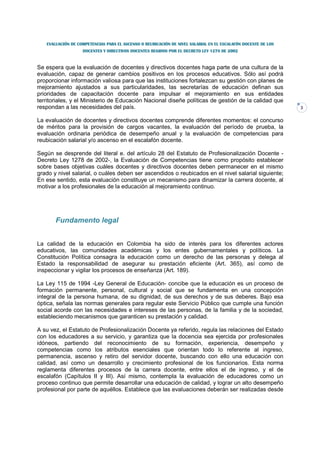 EVALUACIÓN DE COMPETENCIAS PARA EL ASCENSO O REUBICACIÓN DE NIVEL SALARIAL EN EL ESCALAFÓN DOCENTE DE LOS
                   DOCENTES Y DIRECTIVOS DOCENTES REGIDOS POR EL DECRETO LEY 1278 DE 2002



Se espera que la evaluación de docentes y directivos docentes haga parte de una cultura de la
evaluación, capaz de generar cambios positivos en los procesos educativos. Sólo así podrá
proporcionar información valiosa para que las instituciones fortalezcan su gestión con planes de
mejoramiento ajustados a sus particularidades, las secretarías de educación definan sus
prioridades de capacitación docente para impulsar el mejoramiento en sus entidades
territoriales, y el Ministerio de Educación Nacional diseñe políticas de gestión de la calidad que
respondan a las necesidades del país.                                                                          3


La evaluación de docentes y directivos docentes comprende diferentes momentos: el concurso
de méritos para la provisión de cargos vacantes, la evaluación del período de prueba, la
evaluación ordinaria periódica de desempeño anual y la evaluación de competencias para
reubicación salarial y/o ascenso en el escalafón docente.

Según se desprende del literal e. del artículo 28 del Estatuto de Profesionalización Docente -
Decreto Ley 1278 de 2002-, la Evaluación de Competencias tiene como propósito establecer
sobre bases objetivas cuáles docentes y directivos docentes deben permanecer en el mismo
grado y nivel salarial, o cuáles deben ser ascendidos o reubicados en el nivel salarial siguiente;
En ese sentido, esta evaluación constituye un mecanismo para dinamizar la carrera docente, al
motivar a los profesionales de la educación al mejoramiento continuo.




       Fundamento legal


La calidad de la educación en Colombia ha sido de interés para los diferentes actores
educativos, las comunidades académicas y los entes gubernamentales y políticos. La
Constitución Política consagra la educación como un derecho de las personas y delega al
Estado la responsabilidad de asegurar su prestación eficiente (Art. 365), así como de
inspeccionar y vigilar los procesos de enseñanza (Art. 189).

La Ley 115 de 1994 -Ley General de Educación- concibe que la educación es un proceso de
formación permanente, personal, cultural y social que se fundamenta en una concepción
integral de la persona humana, de su dignidad, de sus derechos y de sus deberes. Bajo esa
óptica, señala las normas generales para regular este Servicio Público que cumple una función
social acorde con las necesidades e intereses de las personas, de la familia y de la sociedad,
estableciendo mecanismos que garanticen su prestación y calidad.

A su vez, el Estatuto de Profesionalización Docente ya referido, regula las relaciones del Estado
con los educadores a su servicio, y garantiza que la docencia sea ejercida por profesionales
idóneos, partiendo del reconocimiento de su formación, experiencia, desempeño y
competencias como los atributos esenciales que orientan todo lo referente al ingreso,
permanencia, ascenso y retiro del servidor docente, buscando con ello una educación con
calidad, así como un desarrollo y crecimiento profesional de los funcionarios. Esta norma
reglamenta diferentes procesos de la carrera docente, entre ellos el de ingreso, y el de
escalafón (Capítulos II y III). Así mismo, contempla la evaluación de educadores como un
proceso continuo que permite desarrollar una educación de calidad, y lograr un alto desempeño
profesional por parte de aquéllos. Establece que las evaluaciones deberán ser realizadas desde
 