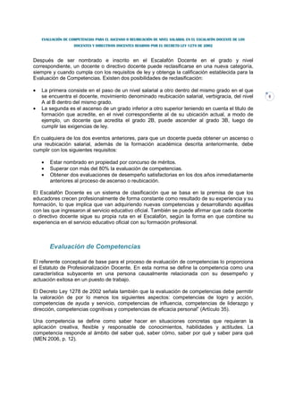 EVALUACIÓN DE COMPETENCIAS PARA EL ASCENSO O REUBICACIÓN DE NIVEL SALARIAL EN EL ESCALAFÓN DOCENTE DE LOS
                    DOCENTES Y DIRECTIVOS DOCENTES REGIDOS POR EL DECRETO LEY 1278 DE 2002



Después de ser nombrado e inscrito en el Escalafón Docente en el grado y nivel
correspondiente, un docente o directivo docente puede reclasificarse en una nueva categoría,
siempre y cuando cumpla con los requisitos de ley y obtenga la calificación establecida para la
Evaluación de Competencias. Existen dos posibilidades de reclasificación:

•   La primera consiste en el paso de un nivel salarial a otro dentro del mismo grado en el que
    se encuentra el docente, movimiento denominado reubicación salarial, verbigracia, del nivel                 5
    A al B dentro del mismo grado.
•   La segunda es el ascenso de un grado inferior a otro superior teniendo en cuenta el titulo de
    formación que acredite, en el nivel correspondiente al de su ubicación actual, a modo de
    ejemplo, un docente que acredita el grado 2B, puede ascender al grado 3B, luego de
    cumplir las exigencias de ley.

En cualquiera de los dos eventos anteriores, para que un docente pueda obtener un ascenso o
una reubicación salarial, además de la formación académica descrita anteriormente, debe
cumplir con los siguientes requisitos:

    •   Estar nombrado en propiedad por concurso de méritos.
    •   Superar con más del 80% la evaluación de competencias.
    •   Obtener dos evaluaciones de desempeño satisfactorias en los dos años inmediatamente
        anteriores al proceso de ascenso o reubicación.

El Escalafón Docente es un sistema de clasificación que se basa en la premisa de que los
educadores crecen profesionalmente de forma constante como resultado de su experiencia y su
formación, lo que implica que van adquiriendo nuevas competencias y desarrollando aquéllas
con las que ingresaron al servicio educativo oficial. También se puede afirmar que cada docente
o directivo docente sigue su propia ruta en el Escalafón, según la forma en que combine su
experiencia en el servicio educativo oficial con su formación profesional.



        Evaluación de Competencias

El referente conceptual de base para el proceso de evaluación de competencias lo proporciona
el Estatuto de Profesionalización Docente. En esta norma se define la competencia como una
característica subyacente en una persona causalmente relacionada con su desempeño y
actuación exitosa en un puesto de trabajo.

El Decreto Ley 1278 de 2002 señala también que la evaluación de competencias debe permitir
la valoración de por lo menos los siguientes aspectos: competencias de logro y acción,
competencias de ayuda y servicio, competencias de influencia, competencias de liderazgo y
dirección, competencias cognitivas y competencias de eficacia personal” (Artículo 35).

Una competencia se define como saber hacer en situaciones concretas que requieran la
aplicación creativa, flexible y responsable de conocimientos, habilidades y actitudes. La
competencia responde al ámbito del saber qué, saber cómo, saber por qué y saber para qué
(MEN 2006, p. 12).
 