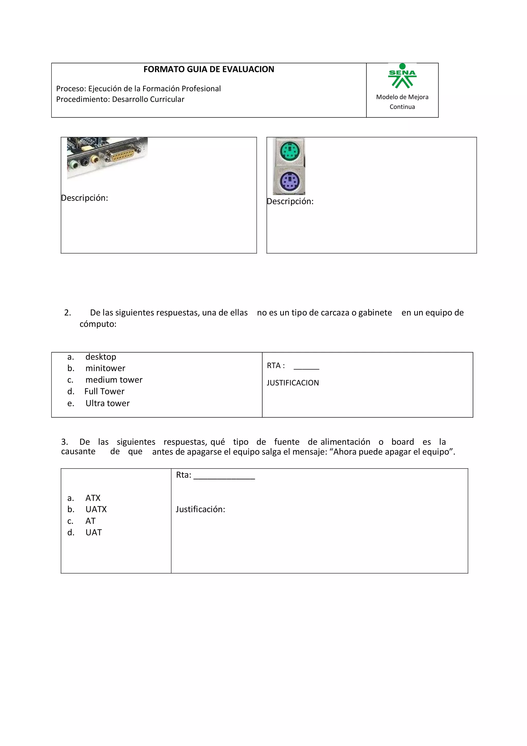 FORMATO GUIA DE EVALUACION

Proceso: Ejecución de la Formación Profesional
Procedimiento: Desarrollo Curricular                                              Modelo de Mejora
                                                                                     Continua




 Descripción:                                         Descripción:




  2.      De las siguientes respuestas, una de ellas no es un tipo de carcaza o gabinete en un equipo de
        cómputo:


   a.    desktop
   b.    minitower                                    RTA :   ______
   c.    medium tower                                 JUSTIFICACION
   d.    Full Tower
   e.    Ultra tower



 3. De las siguientes respuestas, qué tipo de fuente de alimentación o board es la
 causante de que antes de apagarse el equipo salga el mensaje: “Ahora puede apagar el equipo”.

                                 Rta: _____________

   a.    ATX
   b.    UATX                    Justificación:
   c.    AT
   d.    UAT
 