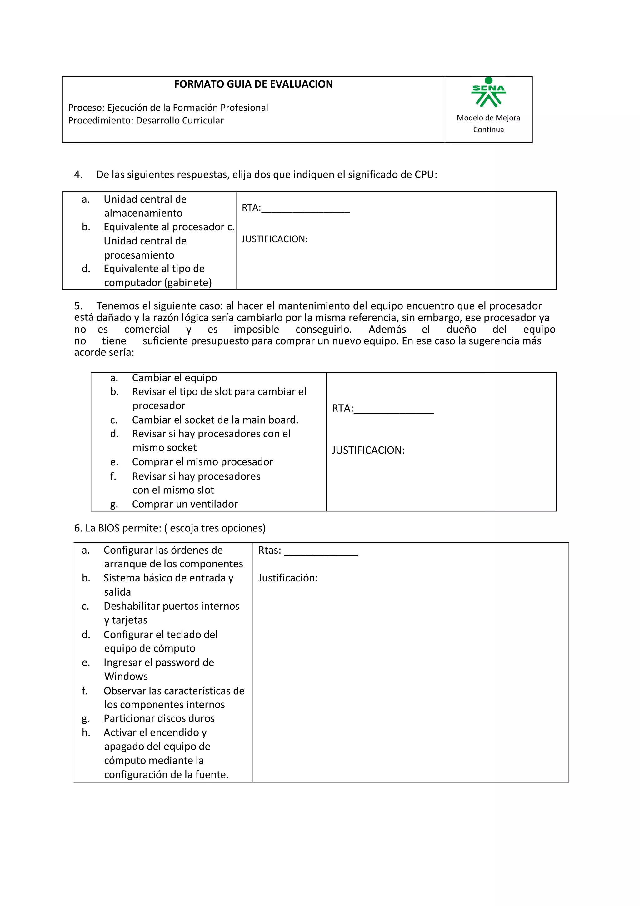 FORMATO GUIA DE EVALUACION

Proceso: Ejecución de la Formación Profesional
Procedimiento: Desarrollo Curricular                                                  Modelo de Mejora
                                                                                         Continua




 4.     De las siguientes respuestas, elija dos que indiquen el significado de CPU:

   a.    Unidad central de
                                      RTA:_________________
         almacenamiento
   b.    Equivalente al procesador c.
         Unidad central de            JUSTIFICACION:
         procesamiento
   d.    Equivalente al tipo de
         computador (gabinete)
 5. Tenemos el siguiente caso: al hacer el mantenimiento del equipo encuentro que el procesador
 está dañado y la razón lógica sería cambiarlo por la misma referencia, sin embargo, ese procesador ya
 no es comercial y es imposible conseguirlo. Además el dueño del equipo
 no tiene suficiente presupuesto para comprar un nuevo equipo. En ese caso la sugerencia más
 acorde sería:

           a.   Cambiar el equipo
           b.   Revisar el tipo de slot para cambiar el
                procesador                                   RTA:______________
           c.   Cambiar el socket de la main board.
           d.   Revisar si hay procesadores con el
                mismo socket                                 JUSTIFICACION:
           e.   Comprar el mismo procesador
           f.   Revisar si hay procesadores
                con el mismo slot
           g.   Comprar un ventilador

 6. La BIOS permite: ( escoja tres opciones)
   a.    Configurar las órdenes de          Rtas: _____________
         arranque de los componentes
   b.    Sistema básico de entrada y        Justificación:
         salida
   c.    Deshabilitar puertos internos
         y tarjetas
   d.    Configurar el teclado del
         equipo de cómputo
   e.    Ingresar el password de
         Windows
   f.    Observar las características de
         los componentes internos
   g.    Particionar discos duros
   h.    Activar el encendido y
         apagado del equipo de
         cómputo mediante la
         configuración de la fuente.
 