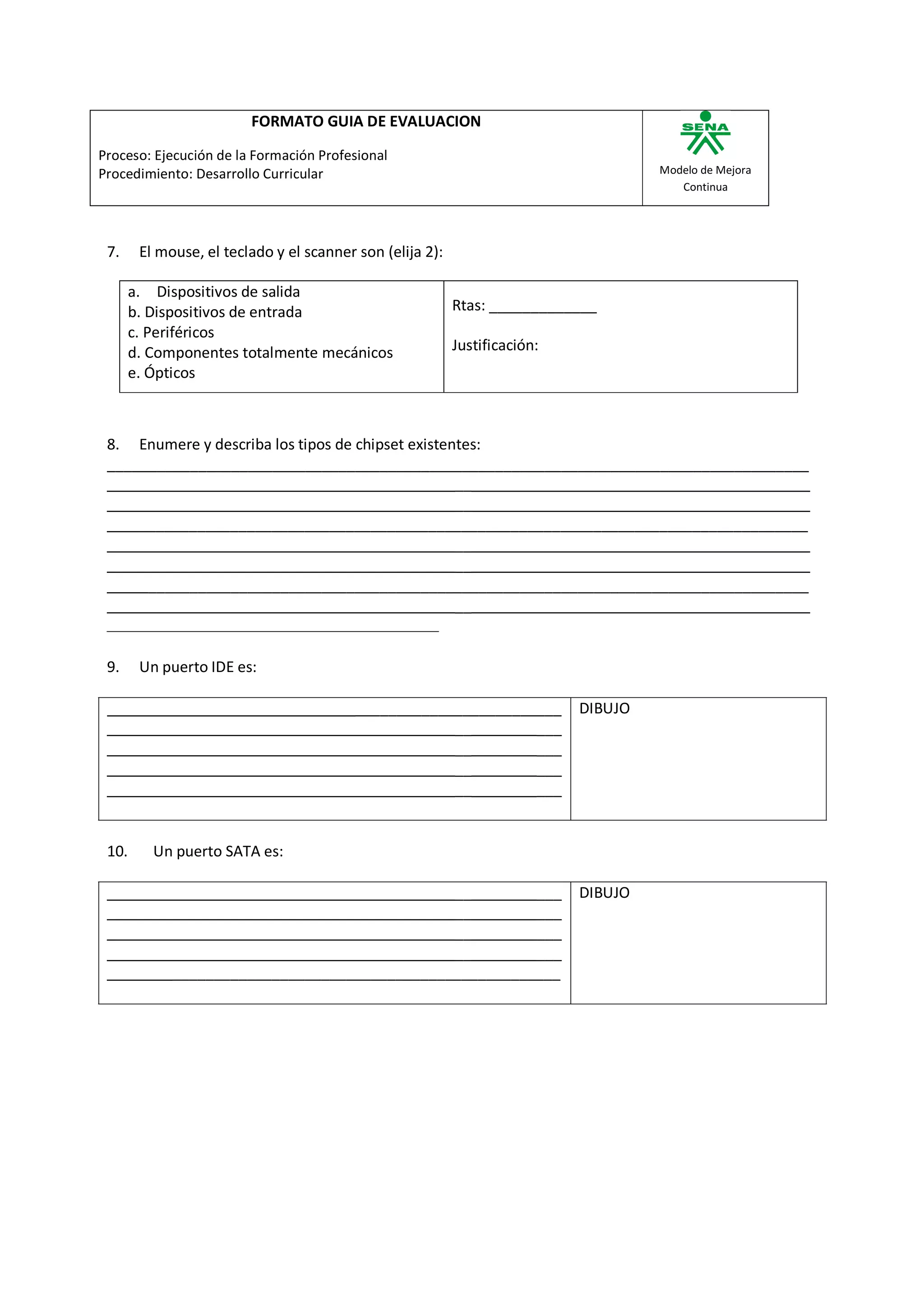 FORMATO GUIA DE EVALUACION

Proceso: Ejecución de la Formación Profesional
Procedimiento: Desarrollo Curricular                                                 Modelo de Mejora
                                                                                        Continua




 7.     El mouse, el teclado y el scanner son (elija 2):

       a. Dispositivos de salida
       b. Dispositivos de entrada                          Rtas: _____________
       c. Periféricos
       d. Componentes totalmente mecánicos                 Justificación:
       e. Ópticos



 8. Enumere y describa los tipos de chipset existentes:
 _____________________________________________________________________________________
                                                   __
                                                   __
     _________________________________________________________________________________
                                                   __
                                                   __
      ________________________________________________________________________________
                                                   __


 9.     Un puerto IDE es:

                                          _________________________         DIBUJO
                                                      __        ___
                                                      __        ___
                                                      __        ___
                                                      __        ___


 10.      Un puerto SATA es:

                                               __        ___                DIBUJO
                                               __        ___
                                               __        ___
                                               __        ___
             _______________________________________________
 