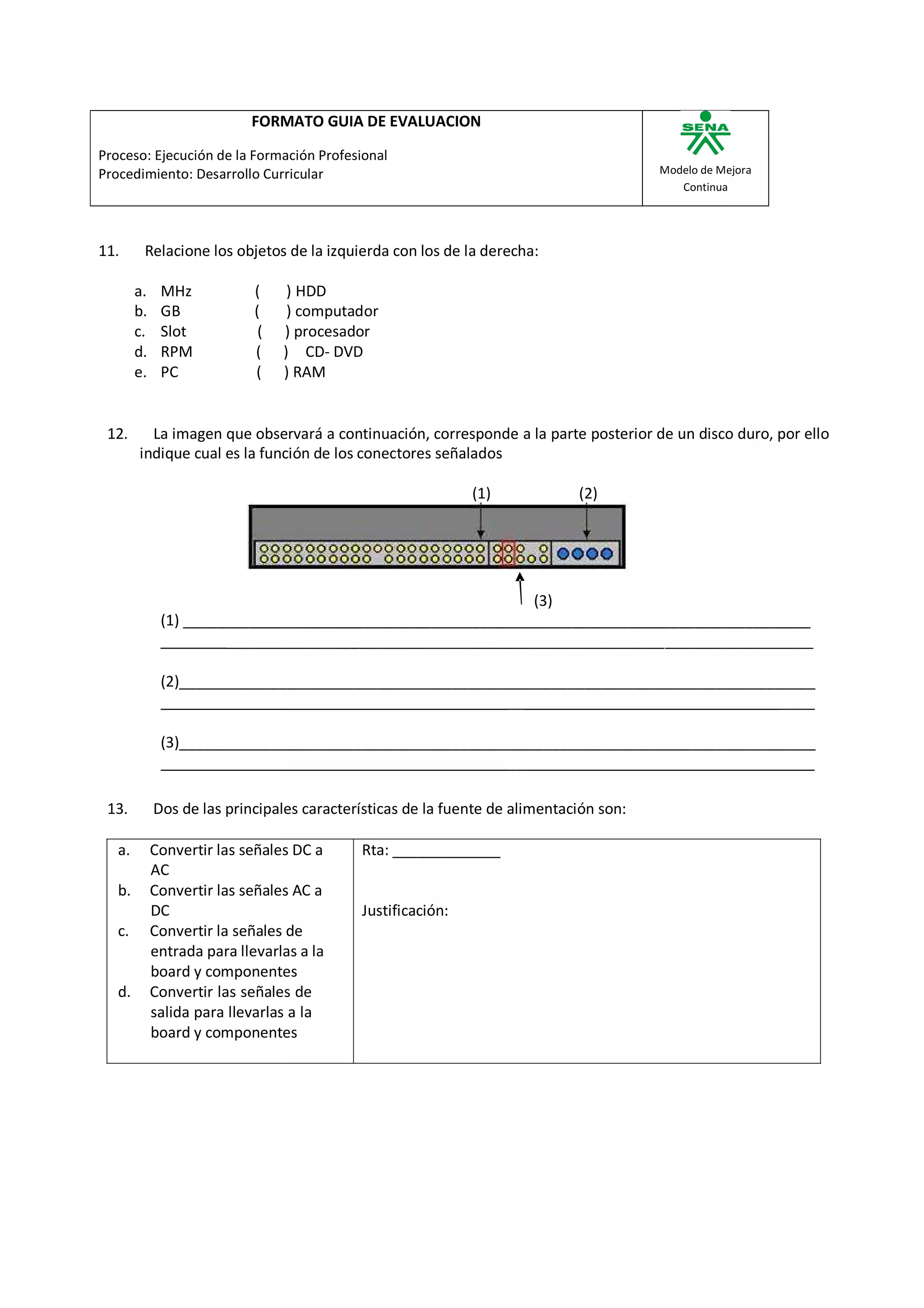FORMATO GUIA DE EVALUACION

Proceso: Ejecución de la Formación Profesional
Procedimiento: Desarrollo Curricular                                                    Modelo de Mejora
                                                                                           Continua




11.      Relacione los objetos de la izquierda con los de la derecha:

        a.    MHz            (     ) HDD
        b.    GB             (     ) computador
        c.    Slot            (   ) procesador
        d.    RPM            (    ) CD- DVD
        e.    PC             (    ) RAM


 12.      La imagen que observará a continuación, corresponde a la parte posterior de un disco duro, por ello
        indique cual es la función de los conectores señalados

                                                             (1)             (2)




                                                             (3)
              (1) ____________________________________________________________________________
                       _______________________________________________________________________

              (2)_____________________________________________________________________________
                                                         __                               ____

              (3)_____________________________________________________________________________
                                                         __

 13.         Dos de las principales características de la fuente de alimentación son:

   a.        Convertir las señales DC a     Rta: _____________
             AC
   b.        Convertir las señales AC a
             DC                             Justificación:
   c.        Convertir la señales de
             entrada para llevarlas a la
             board y componentes
   d.        Convertir las señales de
             salida para llevarlas a la
             board y componentes
 