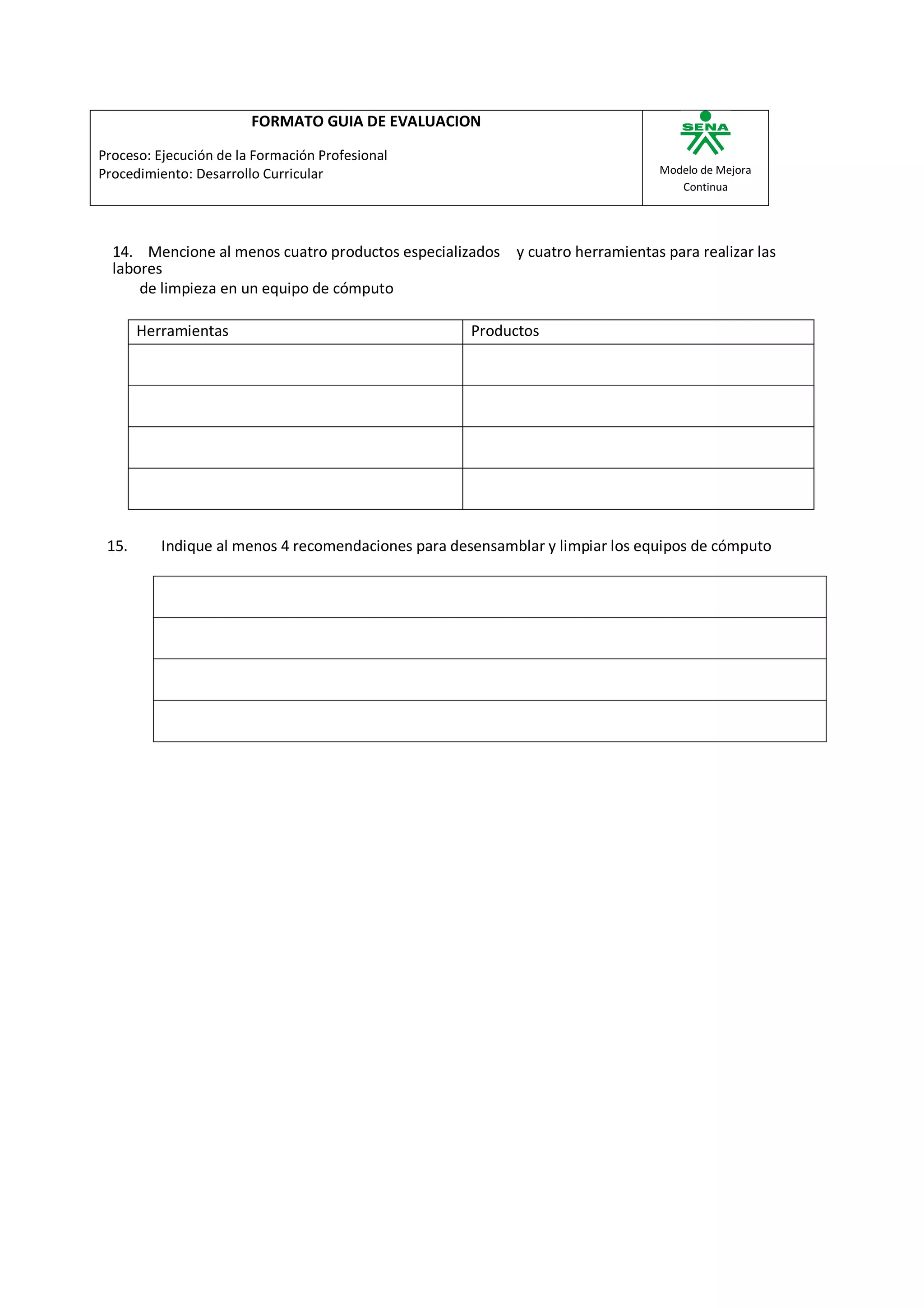 FORMATO GUIA DE EVALUACION

Proceso: Ejecución de la Formación Profesional
Procedimiento: Desarrollo Curricular                                           Modelo de Mejora
                                                                                  Continua




  14. Mencione al menos cuatro productos especializados y cuatro herramientas para realizar las
  labores
      de limpieza en un equipo de cómputo

       Herramientas                                  Productos




 15.      Indique al menos 4 recomendaciones para desensamblar y limpiar los equipos de cómputo
 