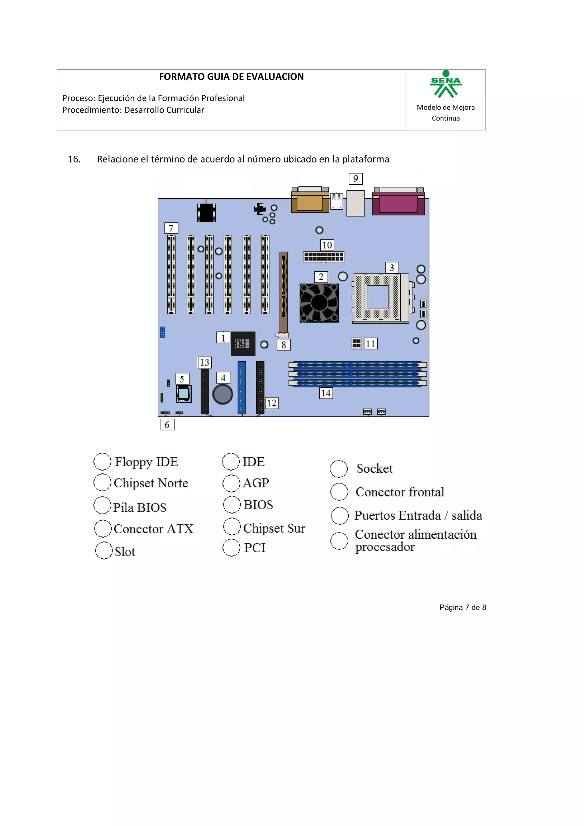 FORMATO GUIA DE EVALUACION

Proceso: Ejecución de la Formación Profesional
Procedimiento: Desarrollo Curricular                                         Modelo de Mejora
                                                                                Continua




 16.    Relacione el término de acuerdo al número ubicado en la plataforma




                                                                                   Página 7 de 8
 