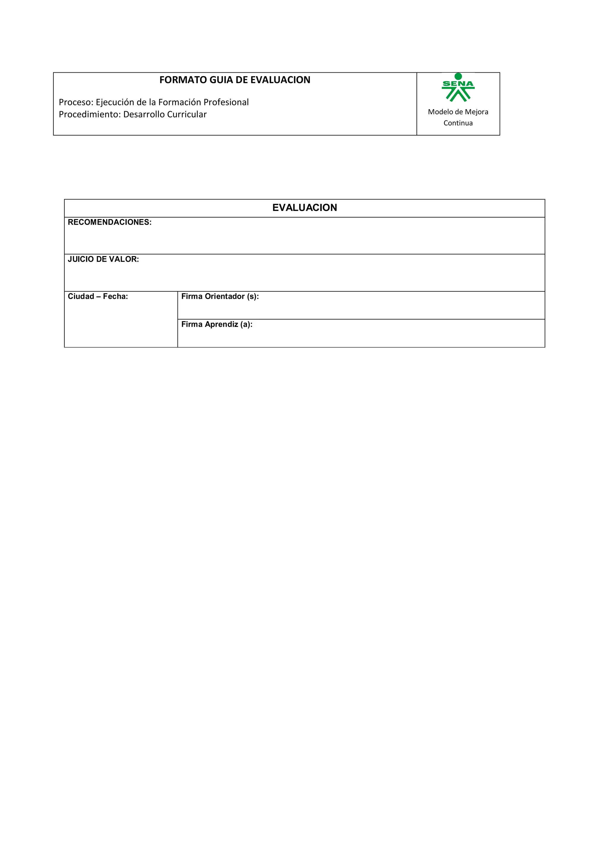 FORMATO GUIA DE EVALUACION

Proceso: Ejecución de la Formación Profesional
Procedimiento: Desarrollo Curricular                              Modelo de Mejora
                                                                     Continua




                                                     EVALUACION
  RECOMENDACIONES:



  JUICIO DE VALOR:



  Ciudad – Fecha:            Firma Orientador (s):


                             Firma Aprendiz (a):
 