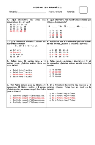 FICHA PAC Nº 1 MATEMÁTICA
NOMBRE: ___________________________ FECHA: 10/03/15 PUNTOS:
1.- ¿Qué alternativa nos señala una
secuencia de tres en tres?
a) 22 – 24 - 26 - 29
b) 22 – 28 – 32 – 38
c) 22 – 32 – 42 – 52
d) 22 – 25 – 28 – 31
2.- ¿Qué alternativa nos muestra los números que
faltan en la secuencia?
15 ____ 25 - 30 - _____ 40 - ____
a) 15 – 20 – 45
b) 20 – 30 – 45
c) 20 – 35 – 45
d) 20 – 30 – 40
3.- ¿Qué secuencia numérica poseen los
siguientes números?
66 – 60 – 54 – 48 – 42 – 36
a) De 5 en 5
b) De 6 en 6
c) De 10 en 10
d) De 7 en 7
4.- Marcela le dice a su hermana que sabe contar
de diez en diez, ¿cuál es la secuencia correcta?
a) 8 – 28 – 38 – 40 – 48
b) 8 – 58 – 38 – 28 – 18
c) 8 – 18 – 28 – 38 – 48
d) 8 – 16 – 24 – 32 – 40
5.- Rafael tiene 13 autitos rojos y 12
autitos verde ¿Cuántos autitos tiene en
total Rafael?
a) Rafael tiene 45 autitos
b) Rafael tiene 35 autitos
c) Rafael tiene 25 autitos
d) Rafael tiene 15 autitos
6.- Felipe vende 6 poleras el día martes y 14 el
día miércoles. ¿Cuántas poleras vendió entre los
dos días?
a) 45 poleras
b) 20 poleras
c) 10 poleras
d) 16 poleras
7.- Don Pedro compró para su librería 35
cuadernos, 10 lápices grafito y 2 gomas
¿Cuántos útiles escolares compró don Pedro
para su librería?
a) Don Pedro compró 57 útiles escolares.
b) Don Pedro compró 47 útiles escolares.
c) Don Pedro compró 67 útiles escolares.
d) Don Pedro compró 37 útiles escolares.
8.- En la frutería de la esquina hay 56 peras y 12
plátanos ¿Cuántas frutas hay en total en la
frutería?
a) En la frutería hay 59 frutas.
b) En la frutería hay 69 frutas.
c) En la frutería hay 68 frutas.
d) En la frutería hay 67 frutas.
 