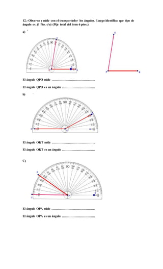 12.- Observa y mide con el transportador los ángulos. Luego identifica que tipo de
ángulo es. (1 Pto. c/u) (Ptje total del ítem 6 ptos.)
a)
El ángulo QPO mide …………………………………..
El ángulo QPO es un ángulo ………………………….
b)
El ángulo OKT mide …………………………………..
El ángulo OKT es un ángulo ………………………….
C)
El ángulo OPA mide …………………………………..
El ángulo OPA es un ángulo ………………………….
 