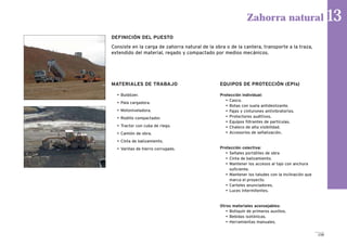 159
MATERIALES DE TRABAJO
• Buldózer.
• Pala cargadora.
• Motoniveladora.
• Rodillo compactador.
• Tractor con cuba de riego.
• Camión de obra.
• Cinta de balizamiento.
• Varillas de hierro corrugado.
EQUIPOS DE PROTECCIÓN (EPIs)
Protección individual:
• Casco.
• Botas con suela antideslizante.
• Fajas y cinturones antivibratorios.
• Protectores auditivos.
• Equipos filtrantes de partículas.
• Chaleco de alta visibilidad.
• Accesorios de señalización.
Protección colectiva:
• Señales portátiles de obra
• Cinta de balizamiento.
• Mantener los accesos al tajo con anchura
suficiente.
• Mantener los taludes con la inclinación que
marca el proyecto.
• Carteles anunciadores.
• Luces intermitentes.
Otros materiales aconsejables:
• Botiquín de primeros auxilios.
• Bebidas isotónicas.
• Herramientas manuales.
Zahorra natural 13
DEFINICIÓN DEL PUESTO
Consiste en la carga de zahorra natural de la obra o de la cantera, transporte a la traza,
extendido del material, regado y compactado por medios mecánicos.
 