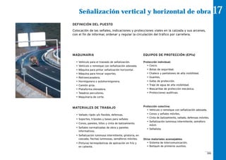 MAQUINARIA
• Vehículo para el traslado de señalización.
• Vehículo o remolque con señalización adosada.
• Máquina para pintar señalización horizontal.
• Máquina para hincar soportes.
• Retroexcavadora.
• Hormigonera o autohormigonera.
• Camión grúa.
• Plataforma elevadora.
• Taladros percutores.
• Maquinaria de corte.
MATERIALES DE TRABAJO
• Vallado rígido y/o flexible, defensas.
• Soportes, trípodes y bases para señales
• Conos, paneles, hitos y cinta de balizamiento.
• Señales normalizadas de obra y paneles
informativos.
• Señalización luminosa intermitente, giratoria, en
cascada, flechas luminosas, semáforos móviles.
• Pinturas termoplásticas de aplicación en frío y
en caliente.
EQUIPOS DE PROTECCIÓN (EPIs)
Protección individual:
• Casco.
• Botas de seguridad.
• Chaleco y pantalones de alta visibilidad.
• Guantes.
• Gafas de protección.
• Traje de agua de alta visibilidad.
• Mascarillas de protección mecánica.
• Protecciones auditivas.
Protección colectiva:
• Vehículo o remolque con señalización adosada.
• Conos y señales móviles.
• Cinta de balizamiento, vallado, defensas móviles.
• Señalización luminosa intermitente, semáforo
móvil.
• Señalista.
Otros materiales aconsejables:
• Sistema de intercomunicación.
• Botiquín de primeros auxilios.
Señalización vertical y horizontal de obra 17
DEFINICIÓN DEL PUESTO
Colocación de las señales, indicaciones y protecciones viales en la calzada y sus arcenes,
con el fin de informar, ordenar y regular la circulación del tráfico por carretera.
209
 