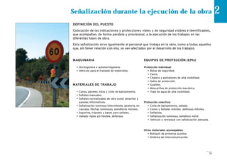25
Señalización durante la ejecución de la obra 2
DEFINICIÓN DEL PUESTO
Colocación de las indicaciones y protecciones viales y de seguridad visibles e identificables,
que acompañan, de forma paralela y provisional, a la ejecución de los trabajos en las
diferentes fases de obra.
Esta señalización sirve igualmente al personal que trabaja en la obra, como a todos aquellos
que, sin tener relación con ella, se ven afectados por el desarrollo de los trabajos.
MAQUINARIA
• Hormigonera o autohormigonera.
• Vehículo para el traslado de materiales.
MATERIALES DE TRABAJO
• Conos, paneles, hitos y cinta de balizamiento.
• Señales manuales.
• Señales normalizadas de obra (color amarillo) y
paneles informativos.
• Señalización luminosa intermitente, giratoria, en
cascada, flechas luminosas, semáforos móviles.
• Soportes, trípodes y bases para señales.
• Vallado rígido y/o flexible, defensas.
EQUIPOS DE PROTECCIÓN (EPIs)
Protección individual:
• Botas de seguridad.
• Casco.
• Chaleco y pantalones de alta visibilidad.
• Gafas de protección.
• Guantes.
• Mascarillas de protección mecánica.
• Traje de agua de alta visibilidad.
Protección colectiva:
• Cinta de balizamiento, vallado.
• Conos y Señales móviles defensas móviles.
• Señalista.
• Señalización luminosa, semáforo móvil.
• Vehículo o remolque con señalización adosada.
Otros materiales aconsejables:
• Botiquín de primeros auxilios.
• Sistema de intercomunicación.
 