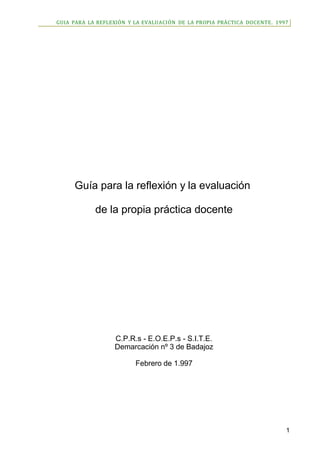 GUIA PARA LA REFLEXIÓN Y LA EVALUACIÓN DE LA PROPIA PRÁCTICA DOCENTE. 1997
Guía para la reflexión y la evaluación
de la propia práctica docente
C.P.R.s - E.O.E.P.s - S.I.T.E.
Demarcación nº 3 de Badajoz
Febrero de 1.997
1
 