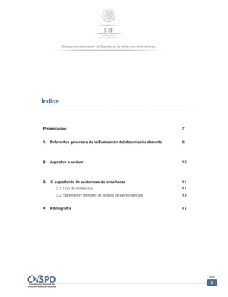 Guía para la elaboración del Expediente de evidencias de enseñanza
Guía
5
Índice
Presentación 7
1. 	 Referentes generales de la Evaluación del desempeño docente 8
2. 	 Aspectos a evaluar 10
3. 	 El expediente de evidencias de enseñanza 11
3.1 Tipo de evidencias 11
3.2 Elaboración del texto de análisis de las evidencias 13
4. 	 Bibliografía 14
 