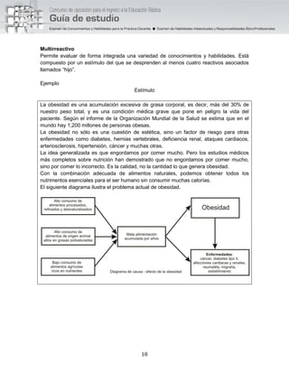 18
Multirreactivo
Permite evaluar de forma integrada una variedad de conocimientos y habilidades. Está
compuesto por un estímulo del que se desprenden al menos cuatro reactivos asociados
llamados “hijo”.
Ejemplo
Estímulo
La obesidad es una acumulación excesiva de grasa corporal, es decir, más del 30% de
nuestro peso total, y es una condición médica grave que pone en peligro la vida del
paciente. Según el informe de la Organización Mundial de la Salud se estima que en el
mundo hay 1,200 millones de personas obesas.
La obesidad no sólo es una cuestión de estética, sino un factor de riesgo para otras
enfermedades como diabetes, hernias vertebrales, deficiencia renal, ataques cardiacos,
arteriosclerosis, hipertensión, cáncer y muchas otras.
La idea generalizada es que engordamos por comer mucho. Pero los estudios médicos
más completos sobre nutrición han demostrado que no engordamos por comer mucho,
sino por comer lo incorrecto. Es la calidad, no la cantidad lo que genera obesidad.
Con la combinación adecuada de alimentos naturales, podemos obtener todos los
nutrimentos esenciales para el ser humano sin consumir muchas calorías.
El siguiente diagrama ilustra el problema actual de obesidad.
 