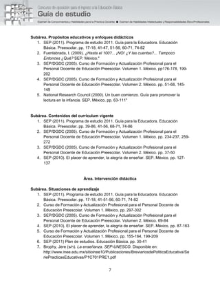 7
Subárea. Propósitos educativos y enfoques didácticos
1. SEP (2011). Programa de estudio 2011. Guía para la Educadora. Educación
Básica. Preescolar. pp. 17-18, 41-47, 51-56, 60-71, 74-82
2. Fuenlabrada, I. (2009). ¿Hasta el 100?... ¡NO! ¿Y las cuentas?... Tampoco
Entonces ¿Qué? SEP. México."
3. SEP/DGDC (2005). Curso de Formación y Actualización Profesional para el
Personal Docente de Educación Preescolar. Volumen 1. México. pp176-178, 199-
202
4. SEP/DGDC (2005). Curso de Formación y Actualización Profesional para el
Personal Docente de Educación Preescolar. Volumen 2. México. pp. 51-68, 145-
149
5. National Research Council (2000). Un buen comienzo. Guía para promover la
lectura en la infancia. SEP. México. pp. 63-111"
Subárea. Contenidos del currículum vigente
1. SEP (2011). Programa de estudio 2011. Guía para la Educadora. Educación
Básica. Preescolar. pp. 39-86, 41-56, 68-71, 74-86
2. SEP/DGDC (2005). Curso de Formación y Actualización Profesional para el
Personal Docente de Educación Preescolar. Volumen 1. México. pp. 234-237, 259-
272
3. SEP/DGDC (2005). Curso de Formación y Actualización Profesional para el
Personal Docente de Educación Preescolar. Volumen 2. México. pp. 37-50
4. SEP (2010). El placer de aprender, la alegría de enseñar. SEP. México. pp. 127-
137
Área. Intervención didáctica
Subárea. Situaciones de aprendizaje
1. SEP (2011). Programa de estudio 2011. Guía para la Educadora. Educación
Básica. Preescolar. pp. 17-18, 41-51-56, 60-71, 74-82
2. Curso de Formación y Actualización Profesional para el Personal Docente de
Educación Preescolar. Volumen 1. México. pp. 297-302
3. SEP/DGDC (2005). Curso de Formación y Actualización Profesional para el
Personal Docente de Educación Preescolar. Volumen 2. México. 69-84
4. SEP (2010). El placer de aprender, la alegría de enseñar. SEP. México. pp. 87-163
5. Curso de Formación y Actualización Profesional para el Personal Docente de
Educación Preescolar. Volumen 1. México. pp. 155-164, 199-209
6. SEP (2011) Plan de estudios. Educación Básica. pp. 30-41
7. Brophy, Jere (s/n). La enseñanza. SEP-UNESCO. Disponible en:
http://www.inee.edu.mx/sitioinee10/Publicaciones/BreviariosdePoliticaEducativa/Se
riePracticasEducativas/P1C701PRE1.pdf
 