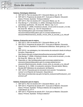 8
Subárea. Estrategias didácticas
1. SEP (2011). Plan de estudios 2011. Educación Básica. pp. 35, 39
2. SEP (2011). Programas de estudio 2011. Guía para el Maestro. Educación
básica. Primaria. Apartado: "Enfoque didáctico"
3. SEP (2011). Plan de estudios 2011. Educación Básica. pp. 32.
4. Díaz Barriga, F. y Hernández, G. (2002). Estrategia Docentes para un
aprendizaje significativo. Mc.Graw Hill. México. Cap. 5 y 6
5. Díaz Barriga, F. (2006). Enseñanza situada, vínculo entre la escuela y la vida.
Mc.Graw Hill. México. pp. 125-161 Disponible en:
http://portalsej.jalisco.gob.mx/consejo-estatal-tecnico-
educacion/sites/portalsej.jalisco.gob.mx.consejo-estatal-tecnico-
educacion/files/ensenanza_situada_vinculo_entre_la_escuela_y_la_vida.pdf
Subárea. Evaluación para la mejora.
1. SEP (2011). Plan de estudios 2011. Educación Básica. pp. 39
2. SEP (2011). Programas de estudio 2011. Guía para el Maestro. Educación
básica. Primaria. Apartado VI. Orientaciones didácticas. Sexto grado pp. 315 -
325.
3. SEP (2012). Las estrategias y los instrumentos de evaluación desde el enfoque
formativo. Disponible en:
http://basica.sep.gob.mx/dgdc/sitio/pdf/serieherramientas/C4WEB.pdf"
4. Díaz Barriga, F. (2006). Enseñanza situada, vínculo entre la escuela y la vida.
Mc.Graw Hill. México. pp. 125-161
5. Disponible en: http://portalsej.jalisco.gob.mx/consejo-estatal-tecnico-
educacion/sites/portalsej.jalisco.gob.mx.consejo-estatal-tecnico-
educacion/files/ensenanza_situada_vinculo_entre_la_escuela_y_la_vida.pdf
6. Casanova, M. A. (1998). La evaluación educativa. Escuela básica. México,
Muralla-SEP (Biblioteca de actualización del Maestro).
7. SEP. (2013). Propuesta para la renovación de la sección “Competencia
Lectora” en el Reporte de Evaluación. Disponible en:
http://www.consultasrodac.sep.gob.mx/reporte_evaluacion/pdf/evaluacion_com
prension.pdf"
Subárea. Evaluación para la mejora.
1. SEP (2011). Plan de estudios 2011. Educación Básica. pp. 32
2. SEP (2011). Programas de estudio 2011. Guía para el Maestro. Educación
básica. Primaria. Apartado: "Enfoque didáctico de la asignatura de
matemáticas" pp. 67-71
3. SEP (2011). Programas de estudio 2011. Guía para el Maestro. Educación
básica. Primaria. Apartado: "Enfoque didáctico"
 