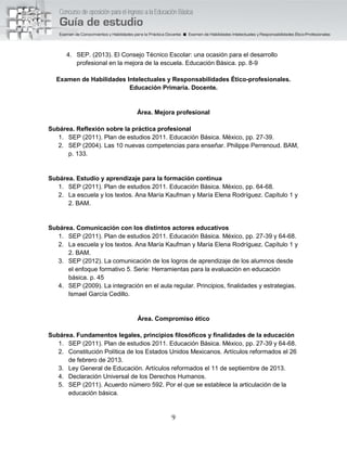 9
4. SEP. (2013). El Consejo Técnico Escolar: una ocasión para el desarrollo
profesional en la mejora de la escuela. Educación Básica. pp. 8-9
Examen de Habilidades Intelectuales y Responsabilidades Ético-profesionales.
Educación Primaria. Docente.
Área. Mejora profesional
Subárea. Reflexión sobre la práctica profesional
1. SEP (2011). Plan de estudios 2011. Educación Básica. México, pp. 27-39.
2. SEP (2004). Las 10 nuevas competencias para enseñar. Philippe Perrenoud. BAM,
p. 133.
Subárea. Estudio y aprendizaje para la formación continua
1. SEP (2011). Plan de estudios 2011. Educación Básica. México, pp. 64-68.
2. La escuela y los textos. Ana María Kaufman y María Elena Rodríguez. Capítulo 1 y
2. BAM.
Subárea. Comunicación con los distintos actores educativos
1. SEP (2011). Plan de estudios 2011. Educación Básica. México, pp. 27-39 y 64-68.
2. La escuela y los textos. Ana María Kaufman y María Elena Rodríguez. Capítulo 1 y
2. BAM.
3. SEP (2012). La comunicación de los logros de aprendizaje de los alumnos desde
el enfoque formativo 5. Serie: Herramientas para la evaluación en educación
básica. p. 45
4. SEP (2009). La integración en el aula regular. Principios, finalidades y estrategias.
Ismael García Cedillo.
Área. Compromiso ético
Subárea. Fundamentos legales, principios filosóficos y finalidades de la educación
1. SEP (2011). Plan de estudios 2011. Educación Básica. México, pp. 27-39 y 64-68.
2. Constitución Política de los Estados Unidos Mexicanos. Artículos reformados el 26
de febrero de 2013.
3. Ley General de Educación. Artículos reformados el 11 de septiembre de 2013.
4. Declaración Universal de los Derechos Humanos.
5. SEP (2011). Acuerdo número 592. Por el que se establece la articulación de la
educación básica.
 