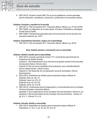 10
6. SEP (2013). Acuerdo número 696. Por el que se establecen normas generales
para la evaluación, acreditación, promoción y certificación en la educación básica.
Subárea. Inclusión y equidad en la escuela
1. SEP (2011). Plan de estudios 2011. Educación Básica. México, pp. 27-39 y 64-68.
2. SEP (2009). La integración en el aula regular. Principios, finalidades y estrategias.
Ismael García Cedillo.
3. SEP (2006). Orientaciones generales para el funcionamiento de los servicios de
educación especial, pp. 19-57.
Subárea. Expectativas docentes y logros en el aprendizaje
1. SEP (2011). Plan de estudios 2011. Educación Básica. México, pp. 26-34.
Área. Gestión escolar y vinculación con la comunidad
Subárea. Gestión escolar para el aprendizaje
1. DOF (2014). Acuerdo secretarial número 717. Lineamientos para formular los
Programas de Gestión Escolar.
Capítulo II. Del fortalecimiento de la autonomía de gestión escolar de las escuelas
de educación básica. Artículo sexto.
Capítulo III. Del uso de los resultados de la evaluación como retroalimentación
para la mejora escolar. Artículo octavo.
Capítulo IV. Del desarrollo de una planeación anual de actividades. Artículo
Decimotercero.
2. SEP (2010). Estándares de Gestión para la educación básica. Módulo III.
Estándar siete, pp. 22 y 31
Estándar nueve, pp. 23 y 31
Estándar once, pp. 24 y 32.
Estándar veinte, pp. 27y 36
3. SEP (2013). Lineamientos para la Organización y Funcionamiento de los Consejos
Técnicos Escolares. Educación Básica.
Apartado 2. De la organización de los Consejos Técnicos Escolares. Artículo 8, p.9
Apartado 3, Del funcionamiento de los Consejos Técnicos Escolares. Artículo 13,
pp.10 y 11. Artículo 15. p.12.
Subárea. Escuela, familia y comunidad
1. SEP (2010). Estándares de Gestión para la educación básica. Módulo III
Estándares 13, 16 y 17, pp. 25, 26, 33, 34 y 35.
 