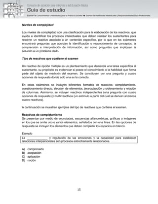 15
Niveles de complejidad
Los niveles de complejidad son una clasificación para la elaboración de los reactivos, que
ayuda a identificar los procesos intelectuales que deben realizar los sustentantes para
resolver un reactivo asociado a un contenido específico, por lo que en los exámenes
encontrará preguntas que abordan la identificación o reconocimiento de conceptos, la
comprensión e interpretación de información, así como preguntas que impliquen la
solución a un problema dado.
Tipo de reactivos que contiene el examen
Un reactivo de opción múltiple es un planteamiento que demanda una tarea específica al
sustentante, su propósito es evidenciar si posee el conocimiento o la habilidad que forma
parte del objeto de medición del examen. Se constituyen por una pregunta y cuatro
opciones de respuesta donde solo una es la correcta.
En estos exámenes se incluyen diferentes formatos de reactivos: completamiento,
cuestionamiento directo, elección de elementos, jerarquización u ordenamiento y relación
de columnas. Asimismo, se incluyen reactivos independientes (una pregunta con cuatro
opciones de respuesta) y multirreactivos (un estímulo a partir del cual se derivan al menos
cuatro reactivos).
A continuación se muestran ejemplos del tipo de reactivos que contiene el examen.
Reactivos de completamiento
Se presentan por medio de enunciados, secuencias alfanuméricas, gráficas o imágenes
en los que se omite uno o varios elementos, señalados con una línea. En las opciones de
respuesta se incluyen los elementos que deben completar los espacios en blanco.
Ejemplo
La _____________ y regulación de las emociones y la capacidad para establecer
relaciones interpersonales son procesos estrechamente relacionados.
A) comprensión
B) aceptación
C) aplicación
D) noción
 