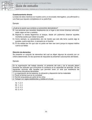 16
Cuestionamiento directo
La base de estos reactivos se muestra como un enunciado interrogativo, una afirmación o
una frase que requiere completarse en su parte final.
Ejemplo
¿Cuál es la opción que contiene un pronombre demostrativo?
A) Las personas que necesitan desplazarse de un lugar a otro toman diversos vehículos,
estas viajan en tren o autobús
B) Bajando la vereda llegaremos al bosque, desde ahí podremos observar aquellas
montañas azules que rodean al pueblo
C) Como siempre, su característico don de mando que solo ella tenía cuando algo le
gustaba, quería este libro, ni pensarlo es mi favorito
D) El día estaba tan frío que casi no podía ver bien ese cerro porque la espesa neblina
cubría sus faldas
Elección de elementos
Se presenta un conjunto de elementos del cual se eligen algunos de acuerdo con un
criterio determinado. En las opciones de respuesta se presentan subconjuntos del listado.
Ejemplo
En la organización del trabajo docente, el ambiente del aula y de la escuela deben
fomentar las actitudes que promuevan la confianza en la capacidad de aprender. De las
siguientes opciones elija aquellas que permiten tener un aula que establezca las
condiciones educativas apropiadas.
1. La organización de los espacios, la ubicación y disposición de los materiales
2. Prever el tiempo que se va a emplear
3. Permitir propuestas por parte de los niños
4. Trabajar con reglas establecidas y visibles en el aula
A) 1, 2, 4
B) 1, 3, 4
C) 2, 3, 5
D) 2, 4 ,5
 