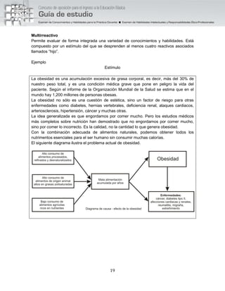 19
Multirreactivo
Permite evaluar de forma integrada una variedad de conocimientos y habilidades. Está
compuesto por un estímulo del que se desprenden al menos cuatro reactivos asociados
llamados “hijo”.
Ejemplo
Estímulo
La obesidad es una acumulación excesiva de grasa corporal, es decir, más del 30% de
nuestro peso total, y es una condición médica grave que pone en peligro la vida del
paciente. Según el informe de la Organización Mundial de la Salud se estima que en el
mundo hay 1,200 millones de personas obesas.
La obesidad no sólo es una cuestión de estética, sino un factor de riesgo para otras
enfermedades como diabetes, hernias vertebrales, deficiencia renal, ataques cardiacos,
arteriosclerosis, hipertensión, cáncer y muchas otras.
La idea generalizada es que engordamos por comer mucho. Pero los estudios médicos
más completos sobre nutrición han demostrado que no engordamos por comer mucho,
sino por comer lo incorrecto. Es la calidad, no la cantidad lo que genera obesidad.
Con la combinación adecuada de alimentos naturales, podemos obtener todos los
nutrimentos esenciales para el ser humano sin consumir muchas calorías.
El siguiente diagrama ilustra el problema actual de obesidad.
 