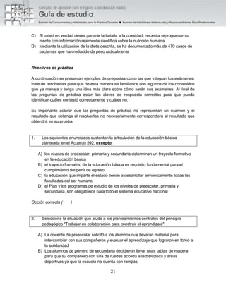 21
C) Si usted en verdad desea ganarle la batalla a la obesidad, necesita reprogramar su
mente con información realmente científica sobre la nutrición humana
D) Mediante la utilización de la dieta descrita, se ha documentado más de 470 casos de
pacientes que han reducido de peso radicalmente
Reactivos de práctica
A continuación se presentan ejemplos de preguntas como las que integran los exámenes;
trate de resolverlas para que de esta manera se familiarice con algunos de los contenidos
que ya maneja y tenga una idea más clara sobre cómo serán sus exámenes. Al final de
las preguntas de práctica están las claves de respuesta correctas para que pueda
identificar cuáles contestó correctamente y cuáles no.
Es importante aclarar que las preguntas de práctica no representan un examen y el
resultado que obtenga al resolverlas no necesariamente corresponderá al resultado que
obtendrá en su prueba.
1. Los siguientes enunciados sustentan la articulación de la educación básica
planteada en el Acuerdo 592, excepto:
A) los niveles de preescolar, primaria y secundaria determinan un trayecto formativo
en la educación básica
B) el trayecto formativo de la educación básica es requisito fundamental para el
cumplimiento del perfil de egreso
C) la educación que imparte el estado tiende a desarrollar armónicamente todas las
facultades del ser humano
D) el Plan y los programas de estudio de los niveles de preescolar, primaria y
secundaria, son obligatorios para todo el sistema educativo nacional
Opción correcta ( )
2. Seleccione la situación que alude a los planteamientos centrales del principio
pedagógico "Trabajar en colaboración para construir el aprendizaje".
A) La docente de preescolar solicitó a los alumnos que llevaran material para
intercambiar con sus compañeros y evaluar el aprendizaje que lograron en torno a
la solidaridad
B) Los alumnos de primero de secundaria decidieron llevar unas tablas de madera
para que su compañero con silla de ruedas acceda a la biblioteca y áreas
deportivas ya que la escuela no cuenta con rampas
 