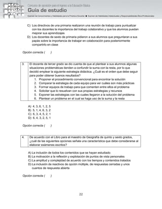 22
C) Los directivos de una primaria realizaron una reunión de trabajo para puntualizar
con los docentes la importancia del trabajo colaborativo y que los alumnos puedan
mejorar sus aprendizajes
D) Los docentes de sexto de primaria pidieron a sus alumnos que preguntaran a sus
papás sobre la importancia de trabajar en colaboración para posteriormente
compartirlo en clase
Opción correcta ( )
3. El docente de tercer grado se dio cuenta de que al plantear a sus alumnos algunas
situaciones problemáticas tienden a confundir la suma con la resta, por lo que
decidió emplear la siguiente estrategia didáctica. ¿Cuál es el orden que debe seguir
para poder obtener buenos resultados?
1. Proponer el procedimiento convencional para encontrar la solución
2. Comparar la estrategia de cada equipo para ver cuáles son más prácticas
3. Formar equipos de trabajo para que comenten entre ellos el problema
4. Solicitar que lo resuelvan con sus propias estrategias y recursos
5. Exponer las estrategias con las cuales llegaron a la solución del problema
6. Plantear un problema en el cual se haga uso de la suma y la resta
A) 4, 3, 6, 1, 2, 5
B) 5, 1, 4, 6, 3, 2
C) 6, 3, 4, 5, 2, 1
D) 6, 4, 3, 2, 5, 1
Opción correcta ( )
4. De acuerdo con el Libro para el maestro de Geografía de quinto y sexto grados,
¿cuál de las siguientes opciones señala una característica que debe considerarse al
elaborar exámenes escritos?
A) La inclusión de todos los contenidos que se hayan estudiado
B) La motivación a la reflexión y explotación de puntos de vista personales
C) La amplitud y complejidad de acuerdo con los tiempos y contenidos tratados
D) La inclusión de reactivos de opción múltiple, de respuestas cerradas y unos
cuantos de respuesta abierta
Opción correcta ( )
 