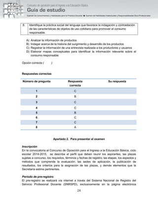 24
8. Identifique la práctica social del lenguaje que favorece la indagación y contrastación
de las características de objetos de uso cotidiano para promover el consumo
responsable.
A) Analizar la información de productos
B) Indagar acerca de la historia del surgimiento y desarrollo de los productos
C) Registrar la información de una entrevista realizada a los productores y usuarios
D) Elaborar mapas conceptuales para identificar la información relevante sobre el
consumo responsable
Opción correcta ( )
Respuestas correctas
Número de pregunta Respuesta
correcta
Su respuesta
1 C
2 B
3 C
4 C
5 B
6 C
7 C
8 A
Apartado 2. Para presentar el examen
Inscripción
En la convocatoria al Concurso de Oposición para el Ingreso a la Educación Básica, ciclo
escolar 2014-2015, se describe el perfil que deben reunir los aspirantes, las plazas
sujetas a concurso, los requisitos, términos y fechas de registro; las etapas, los aspectos y
métodos que comprende la evaluación; las sedes de aplicación, la publicación de
resultados, los criterios para la asignación de las plazas, y demás elementos que la
Secretaría estime pertinentes.
Periodo de pre-registro
El pre-registro se realizará vía internet a través del Sistema Nacional de Registro del
Servicio Profesional Docente (SNRSPD), exclusivamente en la página electrónica
 