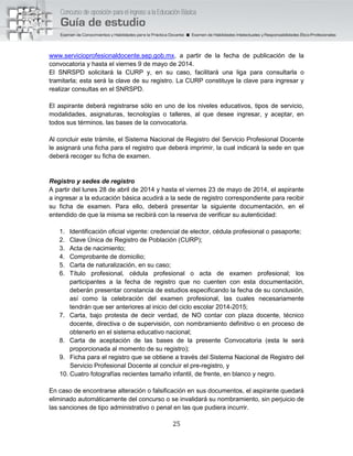25
www.servicioprofesionaldocente.sep.gob.mx, a partir de la fecha de publicación de la
convocatoria y hasta el viernes 9 de mayo de 2014.
El SNRSPD solicitará la CURP y, en su caso, facilitará una liga para consultarla o
tramitarla; esta será la clave de su registro. La CURP constituye la clave para ingresar y
realizar consultas en el SNRSPD.
El aspirante deberá registrarse sólo en uno de los niveles educativos, tipos de servicio,
modalidades, asignaturas, tecnologías o talleres, al que desee ingresar, y aceptar, en
todos sus términos, las bases de la convocatoria.
Al concluir este trámite, el Sistema Nacional de Registro del Servicio Profesional Docente
le asignará una ficha para el registro que deberá imprimir, la cual indicará la sede en que
deberá recoger su ficha de examen.
Registro y sedes de registro
A partir del lunes 28 de abril de 2014 y hasta el viernes 23 de mayo de 2014, el aspirante
a ingresar a la educación básica acudirá a la sede de registro correspondiente para recibir
su ficha de examen. Para ello, deberá presentar la siguiente documentación, en el
entendido de que la misma se recibirá con la reserva de verificar su autenticidad:
1. Identificación oficial vigente: credencial de elector, cédula profesional o pasaporte;
2. Clave Única de Registro de Población (CURP);
3. Acta de nacimiento;
4. Comprobante de domicilio;
5. Carta de naturalización, en su caso;
6. Título profesional, cédula profesional o acta de examen profesional; los
participantes a la fecha de registro que no cuenten con esta documentación,
deberán presentar constancia de estudios especificando la fecha de su conclusión,
así como la celebración del examen profesional, las cuales necesariamente
tendrán que ser anteriores al inicio del ciclo escolar 2014-2015;
7. Carta, bajo protesta de decir verdad, de NO contar con plaza docente, técnico
docente, directiva o de supervisión, con nombramiento definitivo o en proceso de
obtenerlo en el sistema educativo nacional;
8. Carta de aceptación de las bases de la presente Convocatoria (esta le será
proporcionada al momento de su registro);
9. Ficha para el registro que se obtiene a través del Sistema Nacional de Registro del
Servicio Profesional Docente al concluir el pre-registro, y
10. Cuatro fotografías recientes tamaño infantil, de frente, en blanco y negro.
En caso de encontrarse alteración o falsificación en sus documentos, el aspirante quedará
eliminado automáticamente del concurso o se invalidará su nombramiento, sin perjuicio de
las sanciones de tipo administrativo o penal en las que pudiera incurrir.
 
