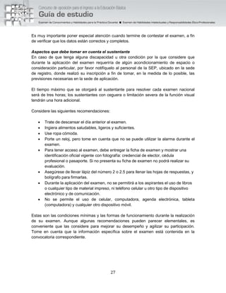 27
Es muy importante poner especial atención cuando termine de contestar el examen, a fin
de verificar que los datos están correctos y completos.
Aspectos que debe tomar en cuenta el sustentante
En caso de que tenga alguna discapacidad u otra condición por la que considere que
durante la aplicación del examen requeriría de algún acondicionamiento de espacio o
consideración particular, por favor notifíquelo al personal de la SEP, ubicado en la sede
de registro, donde realizó su inscripción a fin de tomar, en la medida de lo posible, las
previsiones necesarias en la sede de aplicación.
El tiempo máximo que se otorgará al sustentante para resolver cada examen nacional
será de tres horas; los sustentantes con ceguera o limitación severa de la función visual
tendrán una hora adicional.
Considere las siguientes recomendaciones:
 Trate de descansar el día anterior al examen.
 Ingiera alimentos saludables, ligeros y suficientes.
 Use ropa cómoda.
 Porte un reloj, pero tome en cuenta que no se puede utilizar la alarma durante el
examen.
 Para tener acceso al examen, debe entregar la ficha de examen y mostrar una
identificación oficial vigente con fotografía: credencial de elector, cédula
profesional o pasaporte. Si no presenta su ficha de examen no podrá realizar su
evaluación.
 Asegúrese de llevar lápiz del número 2 o 2.5 para llenar las hojas de respuestas, y
bolígrafo para firmarlas.
 Durante la aplicación del examen, no se permitirá a los aspirantes el uso de libros
o cualquier tipo de material impreso, ni teléfono celular u otro tipo de dispositivo
electrónico y de comunicación.
 No se permite el uso de celular, computadora, agenda electrónica, tableta
(computadora) y cualquier otro dispositivo móvil.
Estas son las condiciones mínimas y las formas de funcionamiento durante la realización
de su examen. Aunque algunas recomendaciones pueden parecer elementales, es
conveniente que las considere para mejorar su desempeño y agilizar su participación.
Tome en cuenta que la información específica sobre el examen está contenida en la
convocatoria correspondiente.
 