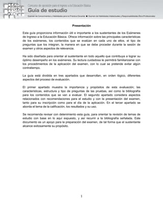 1
Presentación
Esta guía proporciona información útil e importante a los sustentantes de los Exámenes
de Ingreso a la Educación Básica. Ofrece información sobre las principales características
de los exámenes, los contenidos que se evalúan en cada uno de ellos, el tipo de
preguntas que los integran, la manera en que se debe proceder durante la sesión de
examen y otros aspectos de relevancia.
Ha sido diseñada para orientar al sustentante en todo aquello que contribuya a lograr su
óptimo desempeño en los exámenes. Su lectura cuidadosa le permitirá familiarizarse con
los procedimientos de la aplicación del examen, con lo cual se pretende evitar algún
contratiempo.
La guía está dividida en tres apartados que desarrollan, en orden lógico, diferentes
aspectos del proceso de evaluación.
El primer apartado muestra la importancia y propósitos de esta evaluación; las
características, estructura y tipo de preguntas de las pruebas, así como la bibliografía
para los contenidos que se van a evaluar. El segundo apartado considera aspectos
relacionados con recomendaciones para el estudio y con la presentación del examen,
tanto para su inscripción como para el día de la aplicación. En el tercer apartado se
aborda el tema de la calificación, los resultados y su uso.
Se recomienda revisar con detenimiento esta guía, para orientar la revisión de temas de
estudio con base en lo aquí expuesto, y así recurrir a la bibliografía señalada. Este
documento es un apoyo para la preparación del examen, de tal forma que el sustentante
alcance exitosamente su propósito.
 