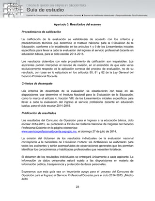 28
Apartado 3. Resultados del examen
Procedimiento de calificación
La calificación de la evaluación se establecerá de acuerdo con los criterios y
procedimientos técnicos que determine el Instituto Nacional para la Evaluación de la
Educación, conforme a lo establecido en los artículos 4 y 9 de los Lineamientos iniciales
específicos para llevar a cabo la evaluación del ingreso al servicio profesional docente en
educación básica, para el ciclo escolar 2014-2015.
Los resultados obtenidos con este procedimiento de calificación son inapelables. Los
aspirantes podrán interponer el recurso de revisión, en el entendido de que este versa
exclusivamente respecto de la aplicación correcta del proceso de evaluación, no de su
resultado, con base en lo estipulado en los artículos 80, 81 y 82 de la Ley General del
Servicio Profesional Docente.
Criterios de desempate
Los criterios de desempate de la evaluación se establecerán con base en las
disposiciones que determine el Instituto Nacional para la Evaluación de la Educación,
como lo marca el artículo 4, fracción VIII, de los Lineamientos iniciales específicos para
llevar a cabo la evaluación del ingreso al servicio profesional docente en educación
básica, para el ciclo escolar 2014-2015.
Publicación de resultados
Los resultados del Concurso de Oposición para el Ingreso a la educación básica, ciclo
escolar 2014-2015, se publicarán a través del Sistema Nacional de Registro del Servicio
Profesional Docente en la página electrónica:
www.servicioprofesionaldocente.sep.gob.mx, el domingo 27 de julio de 2014.
La emisión del dictamen de los resultados individuales de la evaluación nacional
corresponde a la Secretaría de Educación Pública; los dictámenes se elaborarán para
todos los aspirantes y serán acompañados de observaciones generales que les permitan
identificar los conocimientos y habilidades profesionales que necesiten fortalecer.
El dictamen de los resultados individuales se entregará únicamente a cada aspirante. La
información de datos personales estará sujeta a las disposiciones en materia de
información pública, transparencia y protección de datos personales.
Esperamos que esta guía sea un importante apoyo para el proceso del Concurso de
Oposición para el Ingreso al Servicio Profesional Docente para el ciclo 2014-2015. ¡Mucho
éxito!
 
