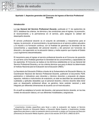2
Apartado 1. Aspectos generales del Concurso de Ingreso al Servicio Profesional
Docente
Introducción
La Ley General del Servicio Profesional Docente, publicada el 11 de septiembre de
2013, establece los criterios, los términos y las condiciones para el ingreso, la promoción,
el reconocimiento y la permanencia en el servicio, para asegurar la calidad del
desempeño docente.
El servicio profesional docente es el conjunto de actividades y mecanismos para el
ingreso, la promoción, el reconocimiento y la permanencia en el servicio público educativo
y el impulso a la formación continua, con la finalidad de garantizar la idoneidad de los
conocimientos y capacidades del personal docente y del personal con funciones de
dirección y de supervisión en la educación básica y media superior que imparta el Estado
y sus organismos descentralizados.
El mecanismo para el ingreso al servicio profesional docente es el Concurso de oposición
el cual tiene como finalidad garantizar la idoneidad de los conocimientos y capacidades de
los aspirantes. El Concurso se realiza en los términos establecidos en la Ley General del
Servicio Profesional Docente y en los criterios técnicos que para el efecto ha determinado
el Instituto Nacional para la Evaluación de la Educación (INEE). 1
La Secretaría de Educación Pública a través de la Subsecretaría de Educación Básica y la
Coordinación Nacional del Servicio Profesional Docente, publicaron el documento Perfil,
parámetros e indicadores para docentes y técnicos docentes y propuesta de etapas,
aspectos, métodos e instrumentos de evaluación, en éste se describen las características,
cualidades y aptitudes deseables que el personal docente y técnico docente debe tener
para un desempeño profesional eficaz; es genérico, tiene carácter nacional y está
integrado por diferentes dimensiones de acuerdo con el nivel educativo.
En el perfil se establece la función del docente y del personal técnico docente, en los tres
niveles de educación básica y en sus diferentes modalidades y asignaturas.
1
Lineamientos iniciales específicos para llevar a cabo la evaluación del ingreso al Servicio
Profesional Docente en Educación Básica y Educación Media Superior y lineamientos iniciales
específicos para llevar a cabo la evaluación para la promoción a cargos con funciones de Dirección
(Directores) en Educación Media Superior, para el ciclo escolar 2014-2015. LINEE-02-2014.
 