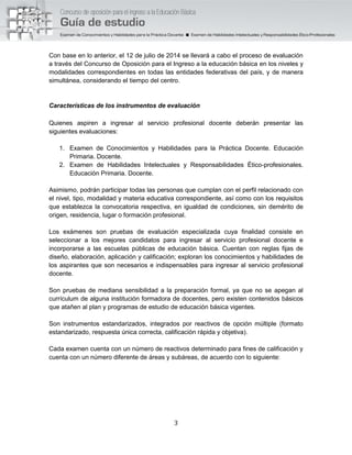3
Con base en lo anterior, el 12 de julio de 2014 se llevará a cabo el proceso de evaluación
a través del Concurso de Oposición para el Ingreso a la educación básica en los niveles y
modalidades correspondientes en todas las entidades federativas del país, y de manera
simultánea, considerando el tiempo del centro.
Características de los instrumentos de evaluación
Quienes aspiren a ingresar al servicio profesional docente deberán presentar las
siguientes evaluaciones:
1. Examen de Conocimientos y Habilidades para la Práctica Docente. Educación
Primaria. Docente.
2. Examen de Habilidades Intelectuales y Responsabilidades Ético-profesionales.
Educación Primaria. Docente.
Asimismo, podrán participar todas las personas que cumplan con el perfil relacionado con
el nivel, tipo, modalidad y materia educativa correspondiente, así como con los requisitos
que establezca la convocatoria respectiva, en igualdad de condiciones, sin demérito de
origen, residencia, lugar o formación profesional.
Los exámenes son pruebas de evaluación especializada cuya finalidad consiste en
seleccionar a los mejores candidatos para ingresar al servicio profesional docente e
incorporarse a las escuelas públicas de educación básica. Cuentan con reglas fijas de
diseño, elaboración, aplicación y calificación; exploran los conocimientos y habilidades de
los aspirantes que son necesarios e indispensables para ingresar al servicio profesional
docente.
Son pruebas de mediana sensibilidad a la preparación formal, ya que no se apegan al
currículum de alguna institución formadora de docentes, pero existen contenidos básicos
que atañen al plan y programas de estudio de educación básica vigentes.
Son instrumentos estandarizados, integrados por reactivos de opción múltiple (formato
estandarizado, respuesta única correcta, calificación rápida y objetiva).
Cada examen cuenta con un número de reactivos determinado para fines de calificación y
cuenta con un número diferente de áreas y subáreas, de acuerdo con lo siguiente:
 