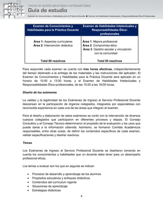 4
Examen de Conocimientos y
Habilidades para la Práctica Docente
Examen de Habilidades Intelectuales y
Responsabilidades Ético-
profesionales
Área 1: Aspectos curriculares
Área 2: Intervención didáctica
Área 1: Mejora profesional
Área 2: Compromiso ético
Área 3: Gestión escolar y vinculación
con la comunidad
Total 80 reactivos Total 95 reactivos
Para responder cada examen se cuenta con tres horas efectivas, independientemente
del tiempo destinado a la entrega de los materiales y las instrucciones del aplicador. El
Examen de Conocimientos y Habilidades para la Práctica Docente será aplicado en un
horario de 10:00 a 13:00 horas, y el Examen de Habilidades Intelectuales y
Responsabilidades Ético-profesionales, de las 15:00 a las 18:00 horas.
Diseño de los exámenes
La validez y la legitimidad de los Exámenes de Ingreso al Servicio Profesional Docente
descansan en la participación de órganos colegiados, integrados por especialistas con
reconocida experiencia en cada una de las áreas que integran el examen.
Para el diseño y elaboración de estos exámenes se contó con la intervención de diversos
cuerpos colegiados que participaron en diferentes procesos y etapas. El Consejo
Consultivo y el Consejo Técnico determinaron el propósito de la evaluación y los usos que
puede darse a la información obtenida. Asimismo, se formaron Comités Académicos
responsables, entre otras cosas, de definir los contenidos específicos de cada examen,
validar especificaciones y diseñar reactivos.
Temas
Los Exámenes de Ingreso al Servicio Profesional Docente se diseñaron tomando en
cuenta los conocimientos y habilidades que un docente debe tener para un desempeño
profesional eficaz.
Los temas a evaluar son los que en seguida se indican:
 Procesos de desarrollo y aprendizaje de los alumnos
 Propósitos educativos y enfoques didácticos
 Contenidos del currículum vigente
 Situaciones de aprendizaje
 Estrategias didácticas
 