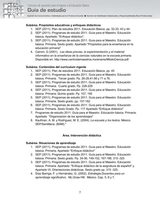 7
Subárea. Propósitos educativos y enfoques didácticos
1. SEP (2011). Plan de estudios 2011. Educación Básica. pp. 32-33, 43 y 44.
2. SEP (2011). Programas de estudio 2011. Guía para el Maestro. Educación
básica. Apartado: "Enfoque didáctico".
3. SEP (2011). Programas de estudio 2011. Guía para el Maestro. Educación
básica. Primaria. Sexto grado. Apartado "Propósitos para la enseñanza en la
educación primaria"
4. Caironi, G (2001). Las ideas previas, la experimentación y el material
informativo en la enseñanza de la ciencias naturales en la escuela primaria.
Disponible en: http://www.centrodemaestros.mx/enams/MitoloCiencia.pdf
Subárea. Contenidos del currículum vigente
1. SEP (2011). Plan de estudios 2011. Educación Básica. pp. 45
2. SEP (2011). Programas de estudio 2011. Guía para el Maestro. Educación
básica. Primaria. Tercer grado. Pp. 26-28,41-56 y 71 a 76.
3. SEP (2011). Programas de estudio 2011. Guía para el Maestro. Educación
básica. Primaria. Cuarto grado. Pp. 228-229
4. SEP (2011). Programas de estudio 2011. Guía para el Maestro. Educación
básica. Primaria. Quinto grado. Pp. 107, 195
5. SEP (2011). Programas de estudio 2011. Guía para el Maestro. Educación
básica. Primaria. Sexto grado. pp. 157-162
6. SEP (2011). Programas de estudio 2011. Guía para el Maestro. Educación
básica. Primaria. Sexto Grado. Pp. 117 Apartado "Enfoque didáctico"
7. Programas de estudio 2011. Guía para el Maestro. Educación básica. Primaria.
Apartado "Organización de los aprendizajes"
8. Kaufman, A. M. y Rodríguez, M. E. (2004). La escuela y los textos. México.
SEP/Santillana. (BAM)."
Área. Intervención didáctica
Subárea. Situaciones de aprendizaje
1. SEP (2011). Programas de estudio 2011. Guía para el Maestro. Educación
básica. Primaria. Apartado "Enfoque didáctico"
2. SEP (2011). Programas de estudio 2011. Guía para el Maestro. Educación
básica. Primaria. Sexto grado. Pp. 34-36, 149-152, 167-186. 315 -325
3. SEP (2011). Programas de estudio 2011. Guía para el Maestro. Educación
básica. Primaria. Apartado: "Enfoque didáctico de la asignatura de español" y
Apartado VI. Orientaciones didácticas. Sexto grado pp. 315 -325.
4. Díaz Barriga, F. y Hernández, G. (2002). Estrategia Docentes para un
aprendizaje significativo. Mc.Graw Hill. México. Cap. 5, 6 y 7.
 