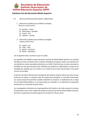 5.3      Ejercicios de Razonamiento Verbal y Matemático.

      1. Seleccione la palabra que completa la analogía:
        Piano es a música como:

         A)   gasolina – motor
         B)   electricidad – bombillo
         C)   nevera – frío
         D)   cubierto – comida

      2. Seleccione la palabra que completa la analogía:
         Hoja es a libro como:

         A)   zapato – pie
         B)   nube – cielo
         C)   gaveta – escritorio
         D)   diente – dentadura.

Lee el siguiente texto y conteste lo que se le pide:

Los científicos han hallado un grupo de genes causante de enfermedades gracias a sus estudios
del ADN, así como la relación entre el carácter hereditario de algunos males y los miembros de
una familia con ciertos marcadores distintivos en el ADN. El hecho de que un cierto marcador es
heredado con una gran frecuencia por individuos que padecen la enfermedad, en lugar de ser
heredado por aquellos que no la sufren, es un indicio de que el gen desconocido se encuentra
cercano al marcador.

El director del Centro Nacional de Investigación del Genoma Humano afirma que antes de que
existieran los mapas, se requerían años de trabajo para identificar un marcador relacionado.
Los nuevos mapas han permitido cambiar totalmente la situación. La elaboración de un mapa
de una enfermedad debida a un solo gen puede ser realizada en un laboratorio de pequeñas
dimensiones en un período de pocos meses.

Los investigadores efectuaron los mapas genéticos del hombre y del ratón, porque los ratones
de laboratorio sirven como modelo de estudio en diversas formas de enfermedades humanas.
De hecho, los genomas de ambas especies son similares en 70 por ciento.




                                                                                            10
 