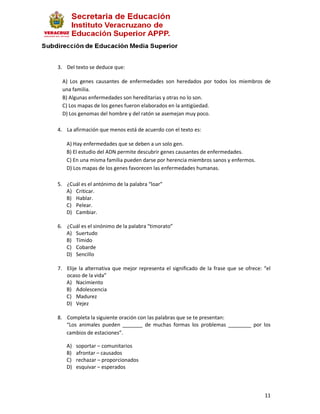 3. Del texto se deduce que:

  A) Los genes causantes de enfermedades son heredados por todos los miembros de
  una familia.
  B) Algunas enfermedades son hereditarias y otras no lo son.
  C) Los mapas de los genes fueron elaborados en la antigüedad.
  D) Los genomas del hombre y del ratón se asemejan muy poco.

4. La afirmación que menos está de acuerdo con el texto es:

   A) Hay enfermedades que se deben a un solo gen.
   B) El estudio del ADN permite descubrir genes causantes de enfermedades.
   C) En una misma familia pueden darse por herencia miembros sanos y enfermos.
   D) Los mapas de los genes favorecen las enfermedades humanas.

5. ¿Cuál es el antónimo de la palabra “loar”
   A) Criticar.
   B) Hablar.
   C) Pelear.
   D) Cambiar.

6. ¿Cuál es el sinónimo de la palabra “timorato”
   A) Suertudo
   B) Tímido
   C) Cobarde
   D) Sencillo

7. Elije la alternativa que mejor representa el significado de la frase que se ofrece: “el
   ocaso de la vida”
   A) Nacimiento
   B) Adolescencia
   C) Madurez
   D) Vejez

8. Completa la siguiente oración con las palabras que se te presentan:
   “Los animales pueden _______ de muchas formas los problemas ________ por los
   cambios de estaciones”.

   A)   soportar – comunitarios
   B)   afrontar – causados
   C)   rechazar – proporcionados
   D)   esquivar – esperados



                                                                                       11
 