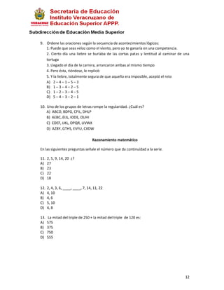 9. Ordene las oraciones según la secuencia de acontecimientos lógicos:
   1. Puede que seas veloz como el viento, pero yo te ganaría en una competencia.
   2. Cierto día una liebre se burlaba de las cortas patas y lentitud al caminar de una
   tortuga
   3. Llegado el día de la carrera, arrancaron ambas al mismo tiempo
   4. Pero ésta, riéndose, le replicó:
   5. Y la liebre, totalmente segura de que aquello era imposible, aceptó el reto
   A) 2 – 4 – 1 – 5 – 3
   B) 1 – 3 – 4 – 2 – 5
   C) 1 – 2 – 3 – 4 – 5
   D) 5 – 4 – 3 – 2 – 1

10. Uno de los grupos de letras rompe la regularidad. ¿Cuál es?
    A) ABCD, BDFG, CFIL, DHLP
    B) AEBC, EIJL, IODE, OUHI
    C) CDEF, IJKL, OPQR, UVWX
    D) AZBY, GTHS, EVFU, CXDW

                                    Razonamiento matemático

En las siguientes preguntas señale el número que da continuidad a la serie.

11.   2, 5, 9, 14, 20 ¿?
A)    27
B)    23
C)    22
D)    18

12.   2, 4, 3, 6, ____, ____, 7, 14, 11, 22
A)    4, 10
B)    4, 6
C)    5, 10
D)    4, 8

13.   La mitad del triple de 250 + la mitad del triple de 120 es:
A)    575
B)    375
C)    750
D)    555




                                                                                    12
 