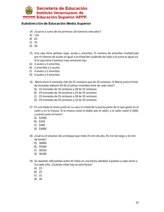 14.   ¿Cual es a suma de los primeros 10 números naturales?
A)    110
B)    65
C)    55
D)    50

15. Una caja tiene pelotas rojas, azules y amarillas. El número de amarillas multiplicado
    por el número de azules es igual a la mitad del cuadrado de rojas y la suma es igual a 6.
    Si la caja tiene 4 pelotas rojas entonces hay:
A) 3 azules y 2 amarillas.
B) 2 amarillas y 2 azules.
C) 4 azules y 2 amarillas.
D) 4 azules y 3 amarillas.

16. María tiene 6 monedas más de 25 centavos que de 10 centavos. Si María junta el total
    de monedas obtiene $9.20 ¿Cuántas monedas tiene de cada clase?
    A) 22 monedas de 10 centavos y 28 de 25 centavos
    B) 23 monedas de 10 centavos y 23 de 25 centavos
    C) 22 monedas de 25 centavos y 28 de 10 centavos
    D) 22 monedas de 25 centavos y 22 de 10 centavos

17. En una boda el novio juntó en su saco la mitad de la quinta parte de lo que gastó en el
    salón y en la música. Si la música costó el doble que el salón, y el salón costó $ 1000,
    ¿cuánto junto el novio?
    A) $3200
    B) $350
    C) $300
    D) $3000

18. ¿Cuál es el volumen de un bloque que mide 25 mm de alto, 45 mm de largo y 32 mm
    de fondo?
    A) 36000
    B) 35560
    C) 36250
    D) 36100

19. Se reparten 160 paletas entre 45 niños en una fiesta, dándole 3 paletas a cada varón y
    4 a cada niña. ¿Cuántas niñas hay en esta fiesta?
    A) 23
    B) 25
    C) 22
    D) 26




                                                                                          13
 