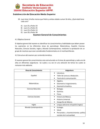 20. Juan tiene 14 años menos que Pedro y ambas edades suman 56 años, ¿Qué edad tiene
       cada uno?

       A)   Juan 25 y Pedro 33
       B)   Juan 21 y Pedro 35
       C)   Juan 23 y Pedro 14
       D)   Juan 20 y Pedro 38
                         Examen General de Conocimientos
4.1 Objetivo General

El objetivo general del examen es identificar los conocimientos y habilidades que deben poseer
los aspirantes en las diferentes áreas de aprendizaje: Matemáticas, Español, Ciencias
Naturales, Ciencias Sociales, Ingles y Mundo Contemporáneo, mediante la aprobación de un
grupo de reactivos que sean considerados fundamentales en el nivel bachillerato.

4.2 Estructura del examen por contenido temático.

El examen general de conocimientos esta estructurado en 6 áreas de aprendizaje y cada uno de
ellos en diferentes asignaturas las cuales a su vez en una selección de temas los cuales se
revisaran más adelante.

              Área de Conocimiento                                  Asignatura
                                                    •   Literatura.
                       Español                      •   Taller de Lectura y Redacción.
                                                    •   Teoría de la comunicación.
                                                    •   Algebra.
                  Matemáticas                       •   Geometría t trigonometría.
                                                    •   Geometría Analítica.
                Ciencias Naturales                  •   Biología.
                                                    •   Química.
                                                    •   Física.
                 Ciencias Sociales                  •   Historia de México.
                                                    •   Historia Universal.
                                                    •   Geografía de México.
                    Ingles                          •   Lengua adicional al Español (Ingles)
             Mundo Contemporáneo                    •   Ecología.
                                                    •   Salud.
                                                    •   Personales y Acontecimientos políticos y
                                                        sociales de la actualidad.



                                                                                           14
 