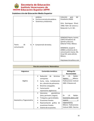 palabras.                             Colección    guía     del
                            •   Escritura correcta de palabras.       Estudiante UNAM.
                            •   Sinónimos y Antónimos.
                                                                      Ortiz Domínguez Efren(
                                                                      1996) Taller de Lectura y
                                                                      Redacción II y III. SEC.




                                                                      GONZALEZ Reyna, Susana.
                                                                      (1997).Periodismo de
                                                                      opinión y discurso.
                                                                      Editorial Trillas. México.
Teoría      de        la    • Comprensión de textos.
comunicación                                                          DOMINICK, Joseph R.
                                                                      (2000) La dinámica de la
                                                                      comunicación masiva. Mc.
                                                                      Graw Hill, sexta edición,
                                                                      México.

                                                                      http/www.letraslibres.com


                            Área de conocimiento: Matemáticas

         Asignatura                      Contenidos temáticos                  Bibliografía
                                                                             Recomendada
                                  •   Reducción de términos              Dr.    J.A.    Baldor.
                                      semejantes                         Algebra.      México:
           Algebra                •   Suma, resta, multiplicación        Publicaciones Cultural
                                      de y división de polinomios.       2003. 9 Novena ed.
                                  •   Binomios conjugados.
                                  •   Factorización              de
                                      expresiones algebraicas.
                                  •   Soluciones       geométricas
                                      (área, perímetro, ángulo).         Dr.    J.A.    Baldor.
                                  •   Triángulos y generalidades.        Geometría plana y del
Geometría y Trigonometría         •   Ecuaciones lineales.               espacio             y
                                  •   Representación grafica de          trigonometría.
                                      ecuaciones lineales.               México: Publicaciones
                                  •   Sistema de ecuaciones.             Cultural 2003. Decima



                                                                                              16
 